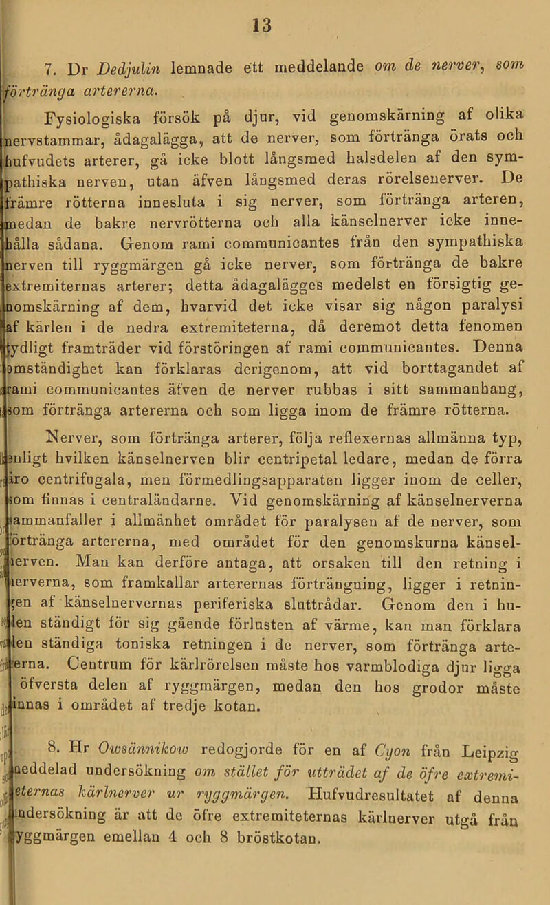 7. Dr DedjuUn lemnade ett meddelande om de nerver, som i^örtränga artererna. Fysiologiska försök på djur, vid genomskärning af olika nervstammar, ådagalägga, att de nerver, som förtränga örats och hufvudets arterer, gå icke blott långsmed halsdelen af den sym- pathiska nerven, utan äfven långsmed deras rörelsenerver. De främre rötterna innesluta i sig nerver, som förtränga arteren, medan de bakre nervrötterna och alla känselnerver icke inne- iiålla sådana. Genom rami communicantes fran den sympathiska nerven till ryggmärgen gå icke nerver, som förtränga de bakre extremiternas arterer; detta ådagalägges medelst en försigtig ge- nomskärning af dem, hvarvid det icke visar sig någon paralysi af kärlen i de nedra extremiteterna, då deremot detta fenomen Jydligt framträder vid förstöringen af rami communicantes. Denna omständighet kan förklaras derigenom, att vid borttagandet af rami communicantes äfven de nerver rubbas i sitt sammanhang, aom förtränga artererna och som ligga inom de främre rötterna. Nerver, som förtränga arterer, följa reflexernas allmänna typ, mligt hvilken känselnerven blir centripetal ledare, medan de förra [liro centrifugala, men förmedlingsapparaten ligger inom de celler, aom finnas i centraländarne. Vid genomskärning af känselnerverna sammanfaller i allmänhet området för paralysen af de nerver, som 'örtränga artererna, med området för den genomskurna känsel- lerven. Man kan derföre antaga, att orsaken till den retning i lerverna, som framkallar arterernas förträngning, ligger i retnin- gen af känselnervernas periferiska sluttrådar. Genom den i hu- len ständigt för sig gående förlusten af värme, kan man förklara 1 len ständiga toniska retningen i de nerver, som förtränga arte- iia-erna. Centrum för kärlrörelsen måste hos varmblodiga diur lio-o-a .♦ /> O J OÖ ofversta delen af ryggmärgen, medan den hos grodor måste jj iunas i området af tredje kotan. 8. Hr Owsännikow redogjorde för en af Cyon frän Leipzig neddelad undersökning om stället för utträdet af de öfre extremi- eternas härinerver ur ryggmärgen. Hufvudresultatet af denna udersökmn^ att de öfre extremiteternas kärlnerver utgå fråu yggmärgen emellan 4 och 8 bröstkotau.