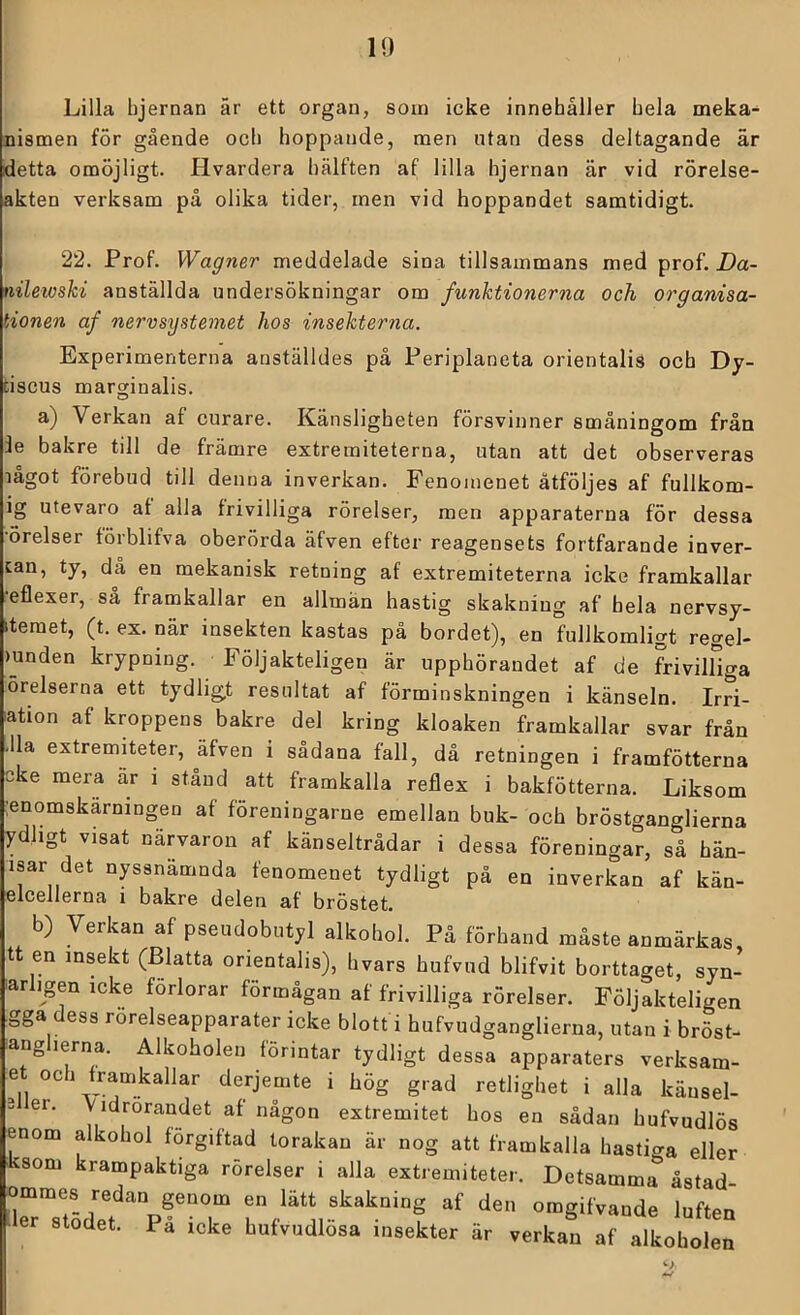 Lilla hjernan är ett organ, som icke innehåller hela meka- nismen för gående och hoppande, men utan dess deltagande är detta omöjligt. Hvardera hälften af lilla hjernan är vid rörelse- akten verksam på olika tider, men vid hoppandet samtidigt. 22. Prof. Wagner meddelade sina tillsammans med prof, Da- nilewshi anställda undersökningar om funktionerna och organisa- tionen af nervsystemet hos insekterna. Experimenterna anställdes på Periplaneta orientalis och Dy- tiscus marginalis. a) Verkan af curare. Känsligheten försvinner småningom från le bakre till de främre extremiteterna, utan att det observeras lagot förebud till denna inverkan. Fenomenet åtföljes af fullkom- ig utevaro af alla frivilliga rörelser, men apparaterna för dessa •örelser förblifva oberörda äfven efter reagensets fortfarande inver- can, ty, då en mekanisk retning af extremiteterna icke framkallar eflexer, så framkallar en allmän hastig skakning af hela nervsy- itemet, (t. ex. när insekten kastas på bordet), en fullkomligt regel- mnden krypning. Följakteligen är upphörandet af de frivilliga örelserna ett tydligt resultat af förminskningen i känseln. Irri- ation af kroppens bakre del kring kloaken framkallar svar från -Ila extremiteter, äfven i sådana fall, då retningen i framfötterna eke mera ar i stånd att framkalla reflex i bakfötterna. Liksom ;enomskarningen af föreningarne emellan buk- och bröstganglierna ydhgt visat närvaron af känseltrådar i dessa föreningar, så hän- isar det nyssnämnda fenomenet tydligt på en inverkan af kän- elcellerna i bakre delen af bröstet. b) Verkan af pseudobutyl alkohol. På förhand måste anmärkas tt en msekt (Blatta orientalis), hvars hufvud blifvit borttaget, syn- barligen icke förlorar förmågan af frivilliga rörelser. Följakteligen gga dess rörelseapparater icke blott i hufvudganglierna, utan i bröst- ang lerna. Alkoholen förintar tydligt dessa apparaters verksam- et och framkallar derjemte i hög grad retlighet i alla käusel- 3 er. Vidrörandet af någon extremitet hos en sådan hufvudlös enom alkohol förgiftad torakan är nog att framkalla hastiga eller ksom krampaktiga rörelser i alla extremiteter. Detsamma åstad ommes_ redan genom en lätt skakning af den omgifvande luften er stodet. Pa icke hufvudlösa insekter är verkan af alkoholen