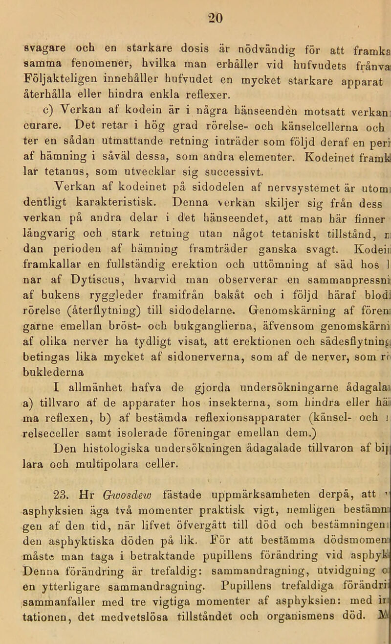 svagare och en starkare dosis är nödvändig för att framka; samma fenomener, hvilka man erhåller vid hufvudets frånva Följakteligen innehåller hufvudet en mycket starkare apparat återhålla eller hindra enkla reflexer. c) Verkan af kodein är i några hänseenden motsatt verkan, curare. Det retar i hög grad rörelse- och känselcellerna och ter en sådan utmattande retning inträder som följd deraf en perr af hämning i såväl dessa, som andra elementer, Kodeinet framkl lar tetanus, som utvecklar sig successivt. Verkan af kodeinet på sidodelen af nervsystemet är utomi dentligt karakteristisk. Denna verkan skiljer sig från dess verkan på andra delar i det hänseendet, att man här finner långvarig och stark retning utan något tetaniskt tillstånd, d: dan perioden af hämning framträder ganska svagt. Kodeiii framkallar en fullständig erektion och uttömning af säd hos 1 nar af Dytiscus, hvarvid man observerar en sammanpressni af bukens ryggleder framifrån bakåt och i följd häraf blodi rörelse (återflytning) till sidodelarne. Genomskärning af förenu garne emellan bröst- och bukganglierna, äfvensom genomskärni af olika nerver ha tydligt visat, att erektionen och sädesflytnincj betingas lika mycket af sidonerverna, som af de nerver, som rc buklederna I allmänhet hafva de gjorda undersökningarne ådagalai a) tillvaro af de apparater hos insekterna, som hindra eller häli ma reflexen, b) af bestämda reflexionsapparater (känsel- och i relseceller samt isolerade föreningar emellan dem.) Den histologiska undersökningen ådagalade tillvaron af bi] lara och multipolara celler. i , 23. Hr Gwosdew fästade uppmärksamheten derpå, att ’ asphyksien äga två momenter praktisk vigt, nemligen bestämn: gen af den tid, när lifvet öfvergått till död och bestämningeni den asphyktiska döden på lik. För att bestämma dödsmomen måste man taga i betraktande pupillens förändring vid asphykl Denna förändring är trefaldig: sammandragning, utvidgning o. en ytterligare sammandragning. Pupillens trefaldiga förändri sammanfaller med tre vigtiga momenter af asphyksien: med in tationen, det medvetslösa tillståndet och organismens död. M