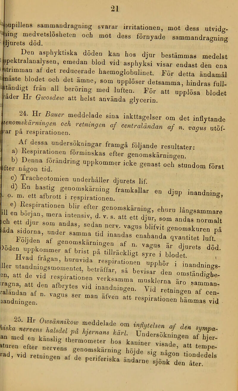 ‘iDUpillens sammandragning svarar irritationen, mot dess utvidg- ä aing medvetslösheten och mot dess förnyade sammandraffnina ljurets död. ^ ^ Den asphyktiska döden kan hos djur bestämmas medelst ppektralanalysen, emedan blod vid asphyksi visar endast den ena jtrimman af det reducerade haemoglobulinet. För detta ändamål naste blodet och det ämne, som upplöser detsamma, hindras full- .tandigt fran all beröring med luften. För att upplösa blodet l-ader Hr Qnoosdew att helst använda glycerin. 24. Hr Bamr meddelade sina iakttagelser om det inflytande momsharmyen och retningen af centraländan af n. nagm ntöf- ?ar pa respirationen. ^ Af dessa undersökningar framgå följande resultater: a) Kespirationen förminskas efter genomskärningen pter rfgo“n“tid°''“‘'® »ppkommer icke genast och stundom först c) Tracheotomien underhåller djurets lif m ?n bö;:::rr:it!::st;f >-n nZZef:;riZ;rZå^^^^ -i ller ntandningfmle^CttSrtrb^rirZ U“r |=n, att de vid respirationen verksamma musklerna äro ral!nd’a:“f? g“en aHet Zntgel “““ ““ ‘■-Pi-tionen hämmas Wd 25. Hr Owsännikow meddelade om ^ 7 <^tsla nervens haledel på hjernan, kärl. vZe ^klfen 77'‘' an med en känslig thermometer hn^ Ir.. • ® af hjer- aturen efter nervens genomskärning höjde^sio-''**” tempe- -d, vid retningen af de periferiska ändariie ^jölk