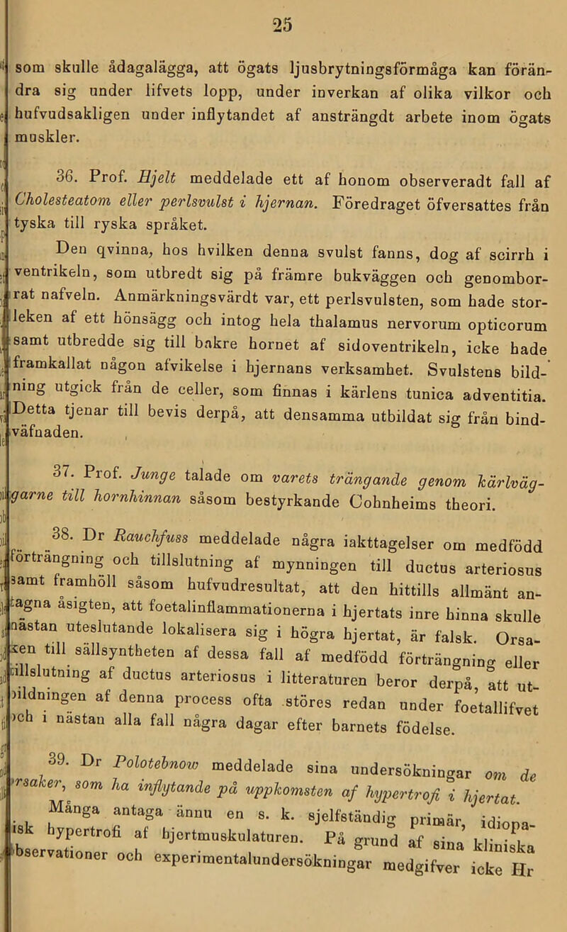 som skulle ådagalägga, att ögats ljusbrytningsförmåga kan förän- dra sig under lifvets lopp, under inverkan af olika vilkor och hufvudsakligen under inflytandet af ansträngdt arbete inom ögats muskler. 36. Prof. Hjelt meddelade ett af honom observeradt fall af Cholesteatom eller perlsvulsf i hjernan. Föredraget öfversattes från tyska till ryska språket. Den qvinna, hos hvilken denna svulst fanns, dog af scirrh i ventrikeln, som utbredt sig på främre bukväggen och genombor- rat nafveln. Anmärkningsvärdt var, ett perlsvulsten, som hade stor- leken af ett hönsägg och intog hela thalamus nervorum opticorum samt utbredde sig till bakre hornet af sidoventrikeln, icke hade framkallat någon afvikelse i hjernans verksamhet. Svulstens bild- ning utgick fran de celler, som finnas i kärlens tunica adventitia. Detta tjenar till bevis derpå, att densamma utbildat sig från bind- 'väfnaden. 37. Prof. Junge talade om varets trängande genom härlväg- garne till hornhinnan såsom bestyrkande Cohnheims theori. Rauchfuss meddelade några iakttagelser om medfödd förträngning och tillslutning af mynningen till ductus arteriosus , 3amt framhöll såsom hufvudresultat, att den hittills allmänt an- ,]i agna asigten, att foetalinflammationerna i hjertats inre hinna skulle j aastan uteslutande lokalisera sig i högra hjertat, är falsk. Orsa- ien t,11 sällsyntheten af dessa fall af medfödd förträngning eller cillslutning af ductus arteriosus i litteraturen beror derpå, att ut- iildningen af denna process ofta störes redan under foetallifvet )ch 1 nastan alla fall några dagar efter barnets födelse. 39. Dr Polotehnow meddelade sina undersökningar om de orsaker, som ha inflytande på uppkomsten af hypertrofl i hjertat. Många antaga ännu en s. k. sjelfständig primär irNnr!» »8 hypertrofi af hjertmuskulaturen. På grund af sina ld‘ ’ t s .bservationer och e^perimentalundersökniogar medgifyer ickrHr