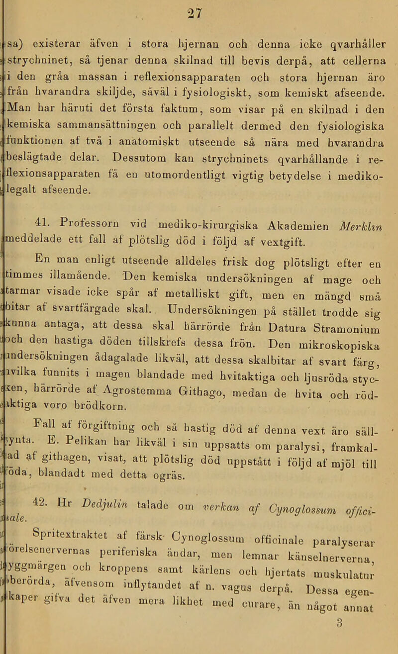 sa) existerar äfven i stora hjernau och denna icke qvarhåller strychninet, så tjenar denna skilnad till bevis derpå, att cellerna i den gråa massan i reflexionsapparaten och stora hjernan äro ifrån hvarandra skiljde, såväl i fysiologiskt, som kemiskt afseeude. Man har häruti det första faktum, som visar på en skilnad i den kemiska sammansättningen och parallelt dermed den fysiologiska funktionen af två i anatomiskt utseende så nära med hvarandia beslägtade delar. Dessutom kan strychninets qvarhållande i re- flexionsapparaten få en utomordentligt vigtig betydelse i mediko- legalt afseende. 41. Professorn vid mediko-kirurgiska Akademien Merkhn meddelade ett fall af plötslig död i följd af vextgift. En man enligt utseende alldeles frisk dog plötsligt efter en timmes illamående. Den kemiska undersökningen af mage och starmar visade icke spår af metalliskt gift, men en mängd små It bitar af svartfärgade skal. Undersökningen på stället trodde sig kunna antaga, att dessa skal härrörde från Datura Stramonium 3ch den hastiga döden tillskrefs dessa frön. Den mikroskopiska r Jndersökningen ådagalade likväl, att dessa skalbitar af svart färg, ■i ivilka funnits i magen blandade med hvitaktiga och ljusröda styc- fien, härrörde af Agrostemma Githago, medan de hvita och röd- e iktiga voro brödkorn. I' Fall af förgiftning och så hastig död af denna vext äro säll- lynta. E. Pelikan har likväl i sin uppsatts om paralysi, framkal- ad af githagen, visat, att plötslig död uppstått i följd af mjöl till öda, blandadt med detta ogräs. il :: 42. Hr Decljulin talade om verkan af Cynoglossum offici- Spritextraktet af färsk- Cynoglossum officinale paralyserar orelsenervernas periferiska ändar, men lemnar känselnerverna yggmargen och kroppens samt kärlens och lijertats muskulatur P eio.da alvensom inflytandet af n. vagus derpå. Dessa egen- skaper gifva det äfven mera likhet med curare, än något annat 3