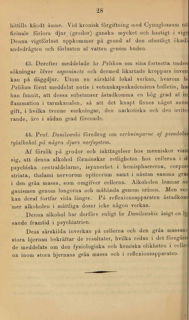 hittills kändt ärnne. Vid kronisk förgiftning med Cynoglossum olf ficinale förlora djur (grodor) ganska mycket och hastigt i vigr Denna vigtförlust uppkommer på grund af den ofantligt ökadi andedrägten och förlusten af vatten genom huden. 43. Derefter meddelade hr Pelikan om sina fortsatta uudeii sökningar öfver saponinets och dermed likartade kroppars inveii kan på däggdjur. Utom en särskild lokal verkan, hvarom h. Pelikan förut meddelat notis i vetenskapsakademiens bulletin, has han funnit, att dessa substanser åstadkomma en hög grad af ic flammation i tarmkanalen, så att det knapt finnes något anha: gift, i bvilka tvenne verkningar, den narkotiska och den irrite rande, äro i sådan grad förenade. 44. Prof. Danilewski föredrog om verkningarne af pseudobii\ tylalkoJiol på några djurs nerfsystem. Af försök på grodor och iakttagelser hos menniskor visat sig, att denna alkohol förminskar retligheten hos cellerna i d psycbiska centraldelarne, isynnerhet i hemisphaererna, corpori striata, thalami nervorum opticorum samt i nästan samma graa i den gråa massa, som oragifver cellerna. Alkoholen lemnar oi' ganismen genom lungorna och måhända genom urinen. Men vei kan deraf fortfar vida längre. På reflexionsapparaten åstadkom mer alkoholen i måttliga doser icke någon verkan. Denna alkohol har derföie enligt hr Danileioskis åsigt en ly sande framtid i psychiatrien. Dess särskilda inverkan på cellerna och den gråa massan i stora hjernan bekräftar de resultater, hvilka redan i det föregaei de meddelats om den fysiologiska och kemiska olikheten i cellep na inom stora hjernans gråa massa och i reflexionsapparaten. 1