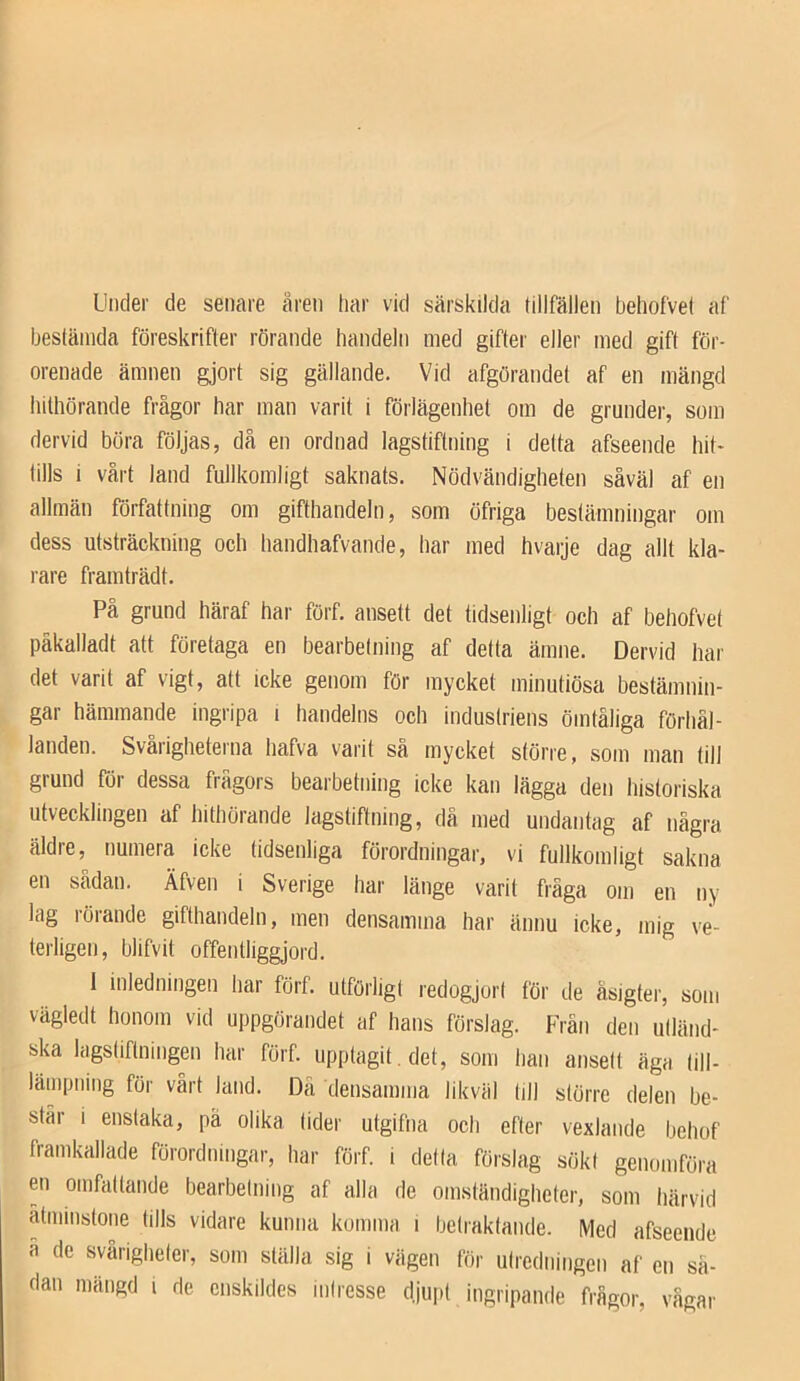 Under de senare aren har vid särskilda tillfällen behofvet af hestänida föreskrifter rörande handeln med gifter eller med gift för- orenade ämnen gjort sig gällande. Vid afgörandet af en mängd hithörande frågor har man varit i föilägenhet om de grunder, som dervid böra följas, då en ordnad lagstiftning i delta afseende hit- tills i vårt land fullkomligt saknats. Nödvändigheten såväl af en allmän författning om gifthandeln, som öfriga bestämningar om dess utsträckning och handhafvande, har med hvaije dag allt kla- rare framträdt. På grund häraf har förf, ansett det tidsenligt och af behofvet päkalladt att företaga en bearbetning af detta ämne. Dervid har det varit af vigt, att icke genom för mycket minutiösa bestämnin- gar hämmande ingripa i handelns och industriens ömtåliga förhål- landen. Svaiigheterna hafva varit sa mycket större, sotn man till grund för dessa frågors bearbetning icke kan lägga den historiska utvecklingen af hithörande lagstiftning, då med undantag af några äldre, numera icke tidsenliga förordningar, vi fullkomligt sakna en sådan. Äfven i Sverige har länge varit fråga om en ny lag rörande gifthandeln, men densamma har ännu icke, mig ve- terligen, blifvit offentliggjord. 1 inledningen har förf. utförligt redogjort för de äsigter, som vägledt honom vid uppgörandet af hans förslag. Från den utländ- ska lagstiftningen har förf. upptagit, det, som han ansett äga lill- lämpning för vårt land. Dä densamma likväl till större delen be- står i enstaka, pä olika lider utgifna ocli efter vexlande bchof framkallade förordningar, har förf. i delta förslag sökt genomföra en omfattande bearbetning af alla de omständigheter, som härvid åtminstone tills vidare kunna komma i betraktande. Med afseende a de svårigheter, som ställa sig i vägen för utredningen af en så- dan mängd i de enskildes intresse djupt ingripande frågor, vågar