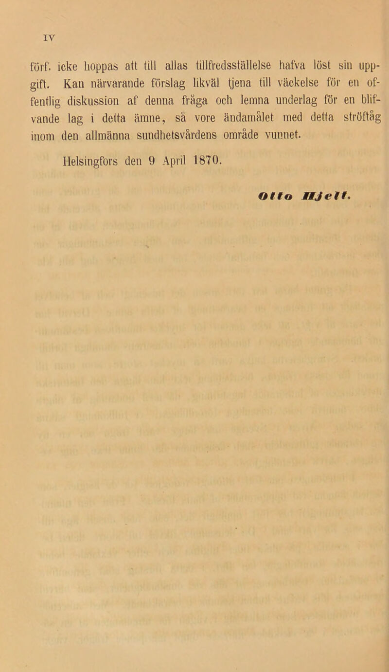 förf. icke hoppas att till allas tillfredsställelse hafva löst sin upp- gift. Kan närvarande förslag likväl tjena till väckelse för en of- fentlig diskussion af denna fräga och lemna underlag för en blif- vande lag i detta ämne, så vore ändamålet med detta ströftåg inom den allmänna sundhetsvårdens område vunnet. Helsingfors den 9 April 1870. Offo Mtjett.