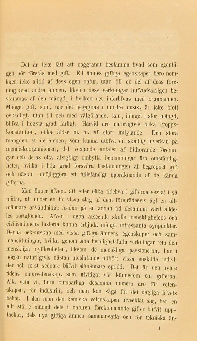 Det är icke lätt att noggraiint bestämma livad som egentli- gen bör förstas med gift. Ett ämnes giftiga egenskaper bero nem- ligen icke alltid af dess egen natur, utan till en del af dess före- ning med andra ämnen, liksom dess verkningar hufvudsakligen be- stämmas af den mängd, i bvilken det införlifvas med organismen. iVIänget gift, som, när det begagnas i mindre dosis, är icke blott oskadligt, utan till och med välgörande, kan, intaget i stor mängd, blifva i högsta grad farligt. Härvid äro naturligtvis olika kropps- konstitution, olika ålder m. m. af stort inflytande. Den stora mängden af de ämnen, som kunna utöfva en skadlig inverkan på menniskoorganismen, det vexlande antalet af hithörande förenin gar och deras ofta afsigtligt ombytta benämningar äro omständig- heter, hvilka i hög grad försvåra bestämningen af begreppet gift och nästan omöjliggöra ett fullständigt uppräknande af de kända gifferna. Man finner äfven, att efter olika tidehvarf gifterna vexlat i sä malto, att under en tid vissa slag af dem företrädesvis ägt en all- männare användning, medan pä en annan tid desamma varit allde- les bortglömda. Äfven i detta afseende skulle mensklighetens och civilisationens historia kunna erbjuda mänga intressanta synpunkter. Denna bekantskap med vissa giftiga ämnens egenskaper och sam- mansättningar, hvilka genom sina hemlighetsfulla verkningar reta den menskliga nyfikenheten, liksom de menskliga passionerna, har i början naturligtvis nästan uteslutande tillhört vissa enskilda indivi- der och först sednare blifvit allmännare spridd. Det är den nyare tidens naturvetenskap, som utvidgat vår kännedom om gifterna. Alla veta vi, huru oumbärliga desamma numera äro för veten- skapen, för industrin, och man kan säga för det dagliga lifvets behof. I den mon den kemiska vetenskapen utvecklat sig, har en allt större mängd dels I naturen förekommande gifter blifvit upp- täckta, dels nya giftiga ämnen sammansatta och för tekniska än-