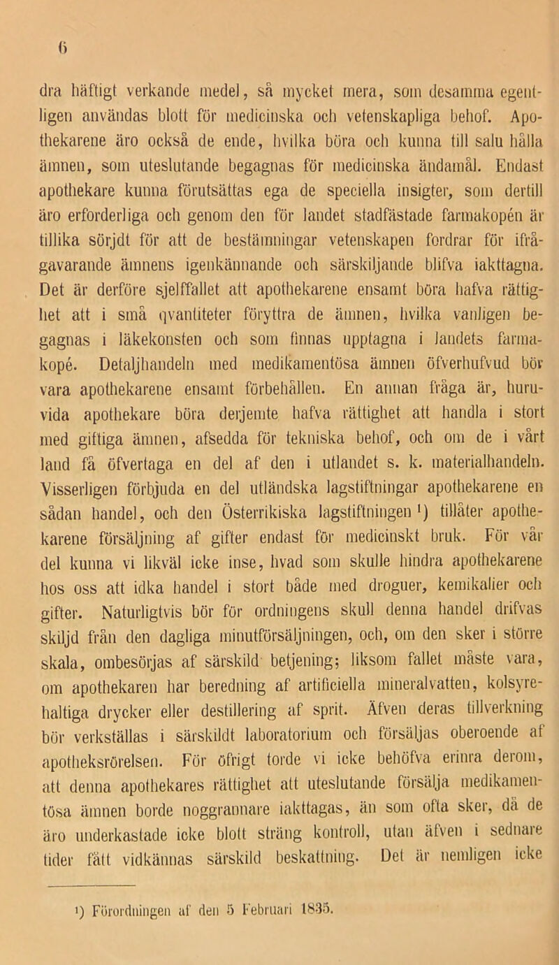 dra häftigt verkande medel, så mycket mera, som desamma egent- ligen användas blott för medicinska och vetenskapliga behof. Apo- thekarene äro också de ende, livilka böra och kunna till salu hålla ämnen, som uteslutande begagnas för medicinska ändamål. Endast apothekare kunna förutsättas ega de speciella insigter, som dertill äro erforderliga och genom den för landet stadfästade farmakopén är tillika sörjdt för att de bestämningar vetenskapen fordrar för ifrå- gavarande ämnens igenkännande och särskiljande blifva iakttagna. Det är derföre sjeltfallet att apothekarene ensamt böra hafva rättig- het att i små qvantiteter föryttra de ämnen, hvilka vanligen be- gagnas i läkekonsten och som finnas upptagna i landets farma- kopé. Detaljhandeln med medikamentösa ämnen öfverhufvud böv vara apothekarene ensamt förbehållen. En annan fråga är, huru- vida apothekare böra derjemte hafva rättighet att handla i stort med giftiga ämnen, afsedda för tekniska behof, och om de i vårt land få öfvertaga en del af den i utlandet s. k. materialhandeln. Visserligen förbjuda en del utländska lagstiftningar apothekarene en sådan handel, och den Österrikiska lagstiftningen') tillåter apothe- karene försäljning af gifter endast för medicinskt bruk. För vår del kunna vi likväl icke inse, hvad som skulle hindra apothekarene hos oss att idka handel i stort både med droguer, kemikalier och gifter. Naturligtvis bör för ordningens skull denna handel drifvas skiljd från den dagliga minutförsäljningen, och, om den sker i större skala, ombesörjas af särskild betjening; liksom fallet måste \ara, om apothekaren har beredning af artificiella mineralvatten, kolsyre- haltiga drycker eller destillering af sprit. Äfven deras tillverkning bör verkställas i särskildt laboratorium och försäljas oberoende af apotheksrörelsen. För öfrigt torde vi icke behöfva erinra derom, att denna apothekares rättighet att uteslutande försälja medikamen- tösa ämnen borde noggrannare iakttagas, än som ofta sker, dä de äro underkastade icke blott sträng kontroll, utan äfven i sednare tider fått vidkännas särskild beskattning. Det är nemligen icke