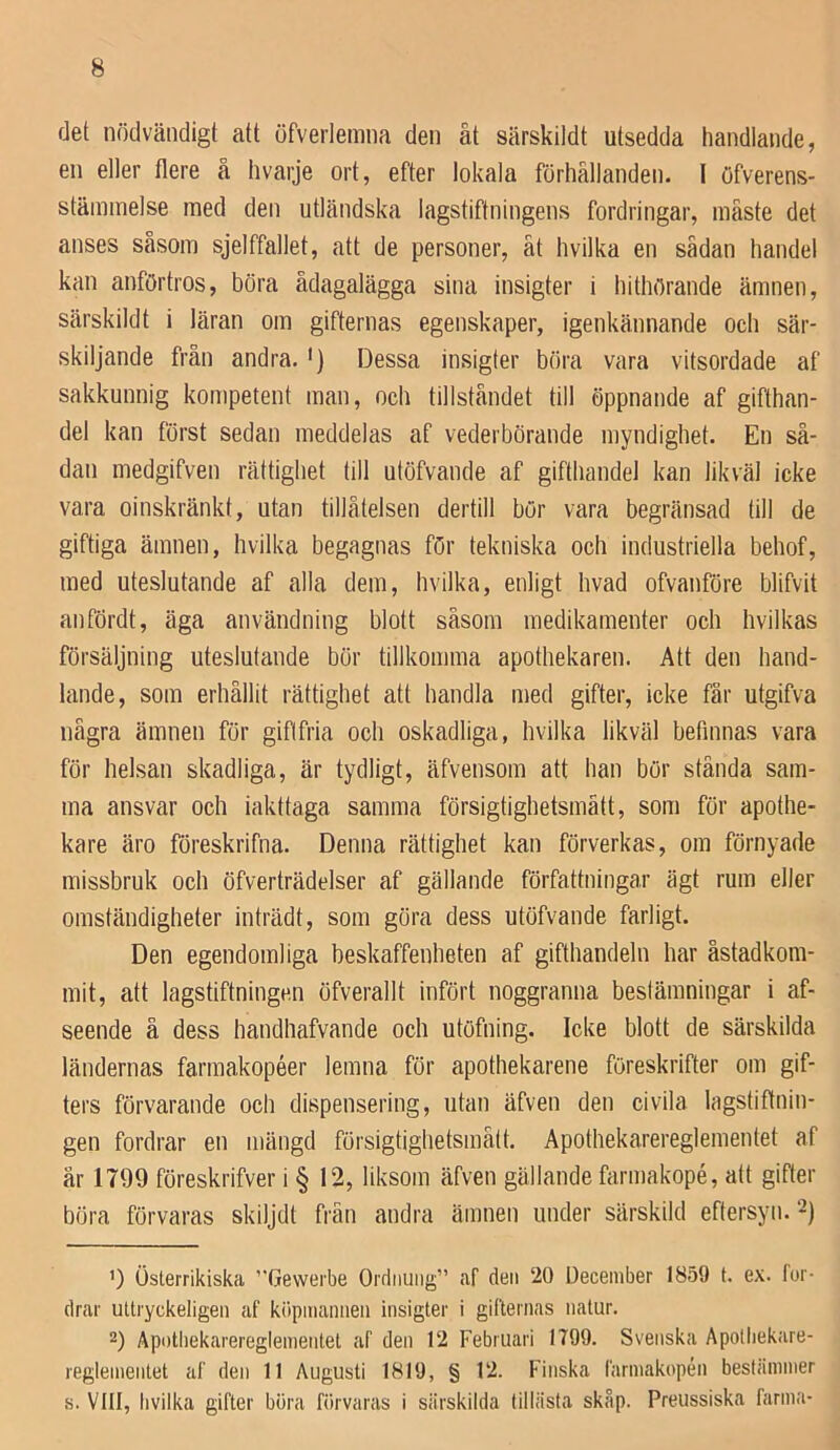 det nödvändigt att öfverlemna den åt särskildt utsedda handlande, en eller flere å hvaije ort, efter lokala förhållanden. I öfverens- stäinmelse raed den utländska lagstiftningens fordringar, måste det anses såsom sjelffallet, att de personer, åt hvilka en sädan handel kan anförtros, böra ådagalägga sina insigter i hithörande ämnen, särskildt i läran om gifternas egenskaper, igenkännande och sär- skiljande från andra.') Dessa insigter böra vara vitsordade af sakkunnig kompetent man, och tillståndet till öppnande af gifthan- del kan först sedan meddelas af vederbörande myndighet. En så- dan medgifven rättighet till utöfvande af gifthandel kan likväl icke vara oinskränkt, utan tillåtelsen dertill bör vara begränsad till de giftiga ämnen, hvilka begagnas för tekniska och industriella behof, med uteslutande af alla dem, hvilka, enligt hvad ofvanföre blifvit anfördt, äga användning blott såsom medikamenter och hvilkas försäljning uteslutande bör tillkomma apothekaren. Att den hand- lande, som erhållit rättighet att handla med gifter, icke får utgifva några ämnen för giftfria och oskadliga, hvilka likväl befinnas vara för helsan skadliga, är tydligt, äfvensom att han bör stånda sam- ma ansvar och iakttaga samma försigtighetsmått, som för apothe- kare äro föreskrifna. Denna rättighet kan förverkas, om förnyade missbruk och öfverträdelser af gällande författningar ägt rum eller omständigheter inträdt, som göra dess utöfvande farligt. Den egendomliga beskaffenheten af gifthandeln har åstadkom- mit, att lagstiftningen öfverallt infört noggranna bestämningar i af- seende å dess handhafvande och utöfning. Icke blott de särskilda ländernas farmakopéer lemna för apothekarene föreskrifter om gif- ters förvarande och dispensering, utan äfven den civila lagstiftnin- gen fordrar en mängd försigtighetsmått. Apothekarereglementet af år 1799 föreskrifver i § 12, liksom äfven gällande farmakopé, alt gifter böra förvaras skiljdt frän andra ämnen under särskild eftersyn. 2) ’) österrikiska Gewerbe Ordiiuiig” af deii 20 December 1859 t. ex. for- drar uttryckeligen af kiipmaniieii insigter i gifternas natur. 2) Äpothekarereglenientet af den 12 Februari 1799. Svenska Apotliekare- reglenientet af den 11 Augusti 1819, § 12. Finska farniakopén bestämmer s. VIII, livilka gifter böra förvaras i siirskilda tillästa skåp. Preussiska farma-