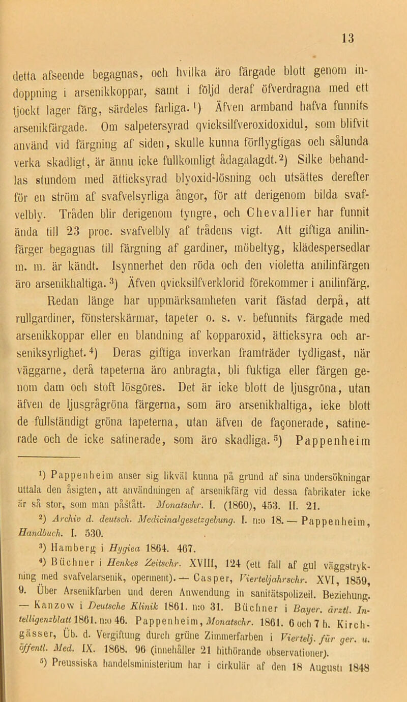 detta afseencle begagnas, och h vil ka äro rårgade blott genom in- doppning i arsenikkoppar, samt i följd deraf öfverdragna med ett tjockt lager färg, särdeles farliga.') Äf\en armband hafva funnits arsenikfärgade. Om salpetersyrad qvicksilfveroxidoxidul, som blifvit använd vid färgning af siden, skulle kunna förflygtigas och sålunda verka skadligt, är ännu icke fullkomligt ådagalagdt.'^) Silke behand- las stundom med ätticksyrad blyoxid-lösning och utsättes derefter for en ström af svafvelsyrliga ångor, för att derigenom bilda svaf- velbly. Tråden blir derigenom tyngre, och Chevallier har funnit ända till 23 proc. svafvelbly af trädens vigt. Att giftiga anilin- färger begagnas till fäi'gning af gardiner, möbeltyg, klädespersedlar m. in. är kändt. Isynnerhet den röda och den violetta anilinfärgen äro arsenikhaltiga. 3) Äfven qvicksilfverklorid förekommer i anilinfärg. Redan länge har uppmärksamheten varit fästad derpå, att rullgardiner, fönsterskärmar, tapeter o. s. v. befunnits färgade med arseuikkoppar eller en blandning af kopparoxid, ätticksyra och ar- seniksyrlighet.'*) Deras giftiga inverkan framträder tydligast, när väggarne, derä tapeterna äro anbragta, bli fuktiga eller färgen ge- nom dam och stoft lösgöres. Det är icke blott de ljusgröna, utan äfven de ljusgrågröna färgerna, som äro arsenikhaltiga, icke blott de fullständigt gröna tapeterna, utan äfven de fagonerade, satine- rade och de icke satinerade, som äro skadliga. S) Pappenheim *) Pappenheim anser sig likväl kunna på grund af sina undersökningar uttala den åsigten, att användningen af arsenikfärg vid dessa fabrikater icke är så stor, som man påstått. Monatschr. I. (1860), 45.3. II. 21. 2) Årchio d. deutsch. Medieinalgenetzgebung. I. ino 18.— Pappenheim, Handbuch. I. 530. 2) Hamberg i Hygiea 1864. 467. Buchner i Henkes Zeitschr. XVIII, 124 (ett fall af gul väggstryk- ning med svafvelarsenik, operment). — Casper, Vierteljahrschr. XVI, 1859, 9. Uber Arsenikfarben und deren Anwendung in sanitätspolizeil. Beziehung. — Kanzow i Deutsche Klinik 1861. n:o 31. Biicliner i Bayer. ärztl. In- telligenzblattimi.n-.o id. Pappenheim, J7onarsf/ir. 1861. 6 och 7 h. Kirch- gässer, Ub. d. VergiRung durch grune Zimmerfarben i Viertelj./{,r ger. u. ö/fentl. Med. IX. 1868. 96 (innehåller 21 hitliörande observationer). ®) Preussiska handelsministerium har i cirkulär af den 18 Augusti 1848