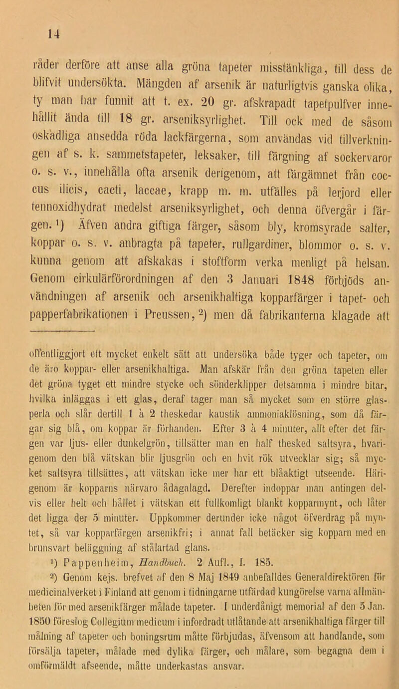 rader derföre att anse alia gröna tapeter misstänkliga, till dess de blifvit undersökta. Mängden af arsenik är naturligtvis ganska olika, ty man liar funnit att t. ex. 20 gr. afskrapadt tapetpulfver inne- lifillit ända till 18 gr. arseniksyrlighet. Till ock med de såsom oskadliga ansedda röda lackfärgerna, som användas vid tillverknin- gen af s. k. sammetstapeter, leksaker, till färgning af sockervaror 0. s. v., innehålla ofta arsenik derigenom, att färgämnet från coc- cus ilicis, cacti, laccae, krapp m. m. utfälles på leijord eller tennoxidliydrat medelst arseniksyrlighet, och denna öfvergår i fär- gen. >) Äfveu andra giftiga färger, såsom bly, kromsyrade salter, koppar 0. s. v. anbragta på tapeter, rullgardiner, blommor o. s. v. kunna genom att afskakas i stoftform verka menligt på helsau. Genom cirkulärförordningen af den 3 Januari 1848 förbjöds au- vändniiigen af arsenik och arsenikhaltiga kopparfärger i tapet- och papperfabrikationen i Preussen,2) men då fabrikanterna klagade alt ofrentliggjort ett mycket enkelt sätt att undersiika både tyger ocli tapeter, om de äio koppar- eller arsenikhaltiga. Man afskär från den griina tapeten eller det gröna tyget ett mindre stycke och siinderklipper detsamma i mindre bitar, livilka inläggas i ett glas, deraf tager man så mycket som en större glas- perla och står dertill 1 å 2 theskedar kaustik ammoniaklösning., som då fär- gar sig blå, om koppar är fiirhanden. Efter 3 å 4 minuter, allt efter det fär- gen var ljus- eller dunkelgrön, tillsätter man en half thesked saltsyra, hvari- genom den blå vätskan blir ljusgriin och en hvit rök utvecklar sig; så myc- ket saltsyra tillsättes, att vätskan icke mer har ett blåaktigt utseende. Häri- genom är kopparns närvaro ådagalagd. Derefter indoppar man antingen del- vis eller helt och hållet i vätskan ett fullkomligt blankt kopparmynt, och låter det ligga der 5 minuter. Uppkommer derunder icke något öfverdrag på myn- tet, så var kopparfärgen arsenikfri; i annat fall betäcker sig kopparn med en brunsvart beliiggning af stålartad glans. ’) Pappenheim, Handhuch. 2 Aufl., I. 185. 2) Genom kejs. brefvet af den 8 Maj 1849 anbefalldes Generaldirektören fiir medicinalverket i Finland att genom i tidningarne utfiirdad kungörelse varna allmän- beten lÖr med arsenikfärger målade tapeter. I underdånigt memorial af den 5 Jan. 1850 föreslog Collegium medicum i infordradt utlåtande att arsenikhaltiga färger till målning af tapeter och boningsrum måtte förbjudas, äfvensom att handlande, som försiilja tapeter, målade med dylika fiirger, och målare, som begagna dem i oinförmäldt afseende, måtte underkastas ansvar.