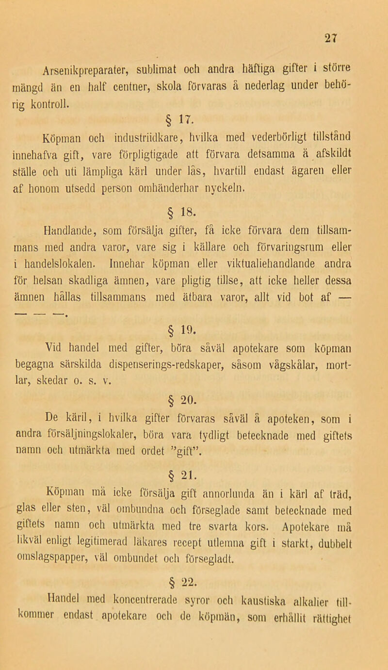 Arsenikpreparater, sublimat och andra häftiga gifter i större mängd än en lialf centner, skola förvaras å nederlag under behö- rig kontroll. § n. Köpman och industriidkare, hvilka med vederbörligt tillstånd innehafva gift, vare förpligtigade att förvara detsamma ä afskildt ställe och uti lämpliga kärl under läs, hvartill endast ägaren eller af honom utsedd person omhänderhar nyckeln. § 18. Handlande, som försälja gifter, få icke förvara dem tillsam- mans med andra varor, vare sig i källare och förvaringsrum eller i handelslokalen. Innehar köpman eller viktualiehandlande andra för helsan skadliga ämnen, vare pligtig tillse, att icke heller dessa ämnen hällas tillsammans med ätbara varor, allt vid bot af — ' ” • § 19. Vid handel med gifter, böra såväl apotekare som köpman begagna särskilda dispenserings-redskaper, såsom vågskålar, mort- lar, skedar o. s. v. § 20. De käril, i hvilka gifter förvaras såväl ä apoteken, som i andra försäljningslokaler, böra vara tydligt betecknade med giftets namn och utmärkta med ordet ”gift”. § 21. Köpman må icke försälja gift annorlunda än i kärl af träd, glas eller sten, väl ombundna och förseglade samt betecknade med giftets namn och utmärkta med tre svarta kors. Apotekare må likväl enligt legitimerad läkares recept utlemna gift i starkt, dubbelt omslagspapper, väl ombundet och försegladt. § 22. Handel med koncentrerade syror och kaustiska al kalier till- kommer endast apotekare och de köpmän, som erhållit rättighet