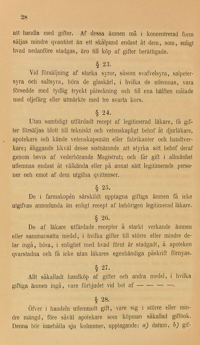 att handla med gifter. Af dessa ämnen mä i koncentrerad form säljas mindre qvantitet än ett skålpund endast åt dem, som, enligt hvad nedanföre stadgas, äro till köp af gifter berättigade. § 23. Vid försäljning af starka syror, såsom svafvelsyra, salpeter- syra och saltsyra, böra de glaskärl, i hvilka de iitlemnas, vara försedde med tydlig tryckt påteckning och till ena hälften målade med oljefärg eller utmärkte med tre svarta kors. § 24. Utan samtidigt ulfärdadt recept af legitimerad läkare, få gif- ter försäljas blott till tekniskt och vetenskapligt behof ät djurläkare, . apotekare och kände vetenskapsmän eller fabrikanter och handtver- kare; åliggande likväl desse sistnämnde att styrka sitt behof deraf genom bevis af vederbörande Magistrat; och får gift i allmänhet utlemnas endast åt välkända eller på annat sätt legitimerade perso- ner och emot af dem utgifna qvittenser. § 25. De i farmakopén särskild t upptagna giftiga ämnen få icke utgifvas annorlunda än enligt recept af behörigen legitimerad läkare. § 2(5. De af läkare utfärdade recepter å starkt verkande ämnen eller sammansatta medel, i hvilka gifter till större eller mindre de- lar ingå, böra, i enlighet med hvad förut är stadgadt, ä apoteken qvarstadna och få icke utan läkares egenhändiga påskrift förnyas. § 27. Allt såkalladt handköp af gifter och andra medel, i hvilka giftiga ämnen ingå, vare förbjudet vid bot af . § 28. Öfver i handeln utlenmadt gift, vare sig i större eller min- dre mängd, före såväl apotekare som köpman såkallad giftbok. Denna bör innehålla sju kolumner, upptagande; a) datum, b) gif-