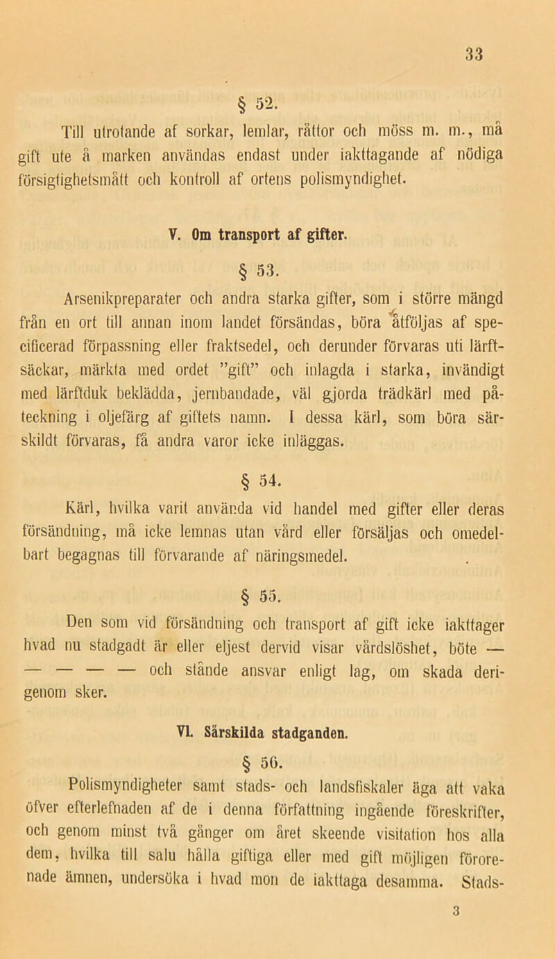 § 52. Till utrotande af sorkar, lemlar, råttor och möss m. m., må gift ute å marken användas endast under iakttagande af nödiga försigtiglietsmått och kontroll af ortens polismyndighet. V. Om transport af gifter. § 53. Arsenikpreparater och andra starka gifter, som i större mängd från en ort till annan inom landet försändas, böra åtföljas af spe- cificerad förpassning eller fraktsedel, och derunder förvaras uti lärft- säckar, märkta med ordet ”gift” och inlagda i starka, invändigt med lärftduk beklädda, jernbandade, väl gjorda trädkärl med på- teckning i oljefärg af giftets namn. I dessa kärl, som böra sär- skildt förvaras, få andra varor icke inläggas. § 54. Kärl, hvilka varit använda vid handel med gifter eller deras försändning, må icke lemnas utan vård eller försäljas och omedel- bart begagnas till förvarande af näringsmedel. § 55. Den som vid försändning och transport af gift icke iakttager hvad nu stadgadt är eller eljest dervid visar vårdslöshet, böte — — — — — och stände ansvar enligt lag, om skada deri- genom sker. VI. Särskilda stadganden. § 56. Polismyndigheter samt stads- och landsfiskaler äga alt vaka öfver efterlefhaden af de i denna författning ingående föreskrifter, och genom minst två gånger om året skeende visitation hos alla dem, hvilka till salu hälla giftiga eller med gift möjligen förore- nade ämnen, undersöka i hvad mon de iakttaga desamma. Stads- 3