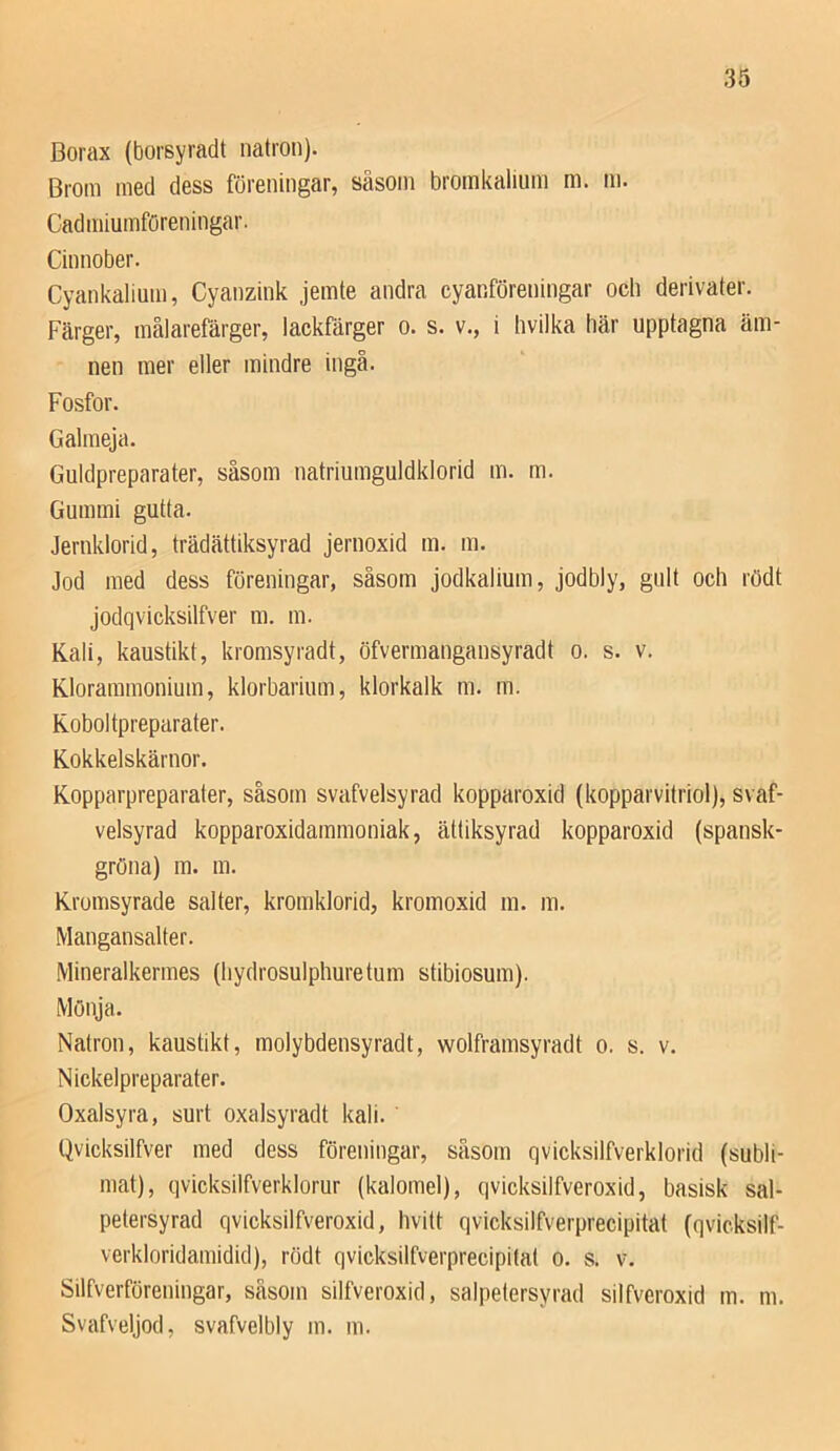 Borax (borsyradt nation). Broin med dess föreningar, såsom bromkalium m. m. Cadmiumföreningar. Cinnober. Cyankalium, Cyanzink jemte andra cyanföreningar och derivater. Färger, målarefärger, lackfärger o. s. v., i hvilka här upptagna äm- nen mer eller mindre ingå. Fosfor. Galmeja. Guldpreparater, såsom natriumguldklorid m. m. Gummi gutta. Jernklorid, trädättiksyrad jernoxid m. m. Jod med dess föreningar, såsom jodkalium, jodbly, gult och rödt jodqvicksilfver m. m. Kali, kaustikt, kromsyradt, öfvermangansyradt o. s. v. Klorammonium, klorbarium, klorkalk m. m. Koboltpreparater. Kokkelskärnor. Kopparpreparater, såsom svafvelsyrad kopparoxid (kopparvitriol), svaf- velsyrad kopparoxidammoniak, ättiksyrad kopparoxid (spansk- gröna) m. m. Kromsyrade salter, kromklorid, kromoxid m. m. Mangansalter. Mineralkermes (hydrosulphuretum stibiosum). Mönja. Natron, kaustikt, molybdensyradt, wolframsyradt o. s. v. Nickelpreparater. Oxalsyra, surt oxalsyradt kali. Qvicksilfver med dess föreningar, såsom qvicksilfverklorid (subli- mat), qvicksilfverklorur (kalomel), qvicksilfveroxid, basisk sal- petersyrad qvicksilfveroxid, hvitt qvicksilfverprecipitat (qvicksilf- verkloridamidid), rödt qvicksilfverprecipitat o. s. v. Silfverföreningar, såsom silfveroxid, salpetersyrad silfveroxid m. m. Svafveljod, svafvelbly m. m.