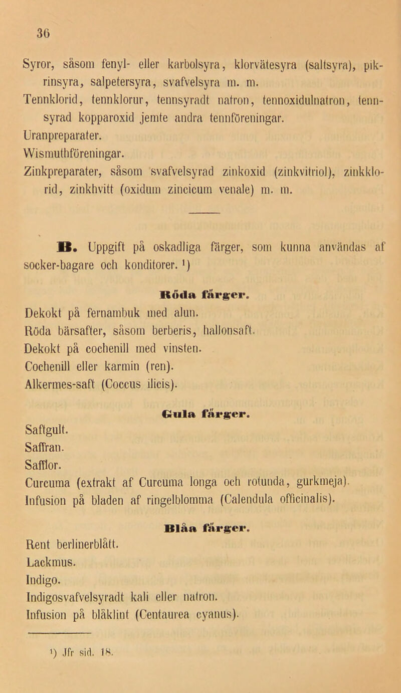 Syror, såsom fenyl- eller karbolsyra, klorvälesyra (saltsyra), pik- rinsyra, salpetersyra, svafvelsyra m. m. Tennklorid, tennklorur, temisyraclt natron, tennoxidulnatron, tenn- syrad kopparoxid jemte andra tennföreningar. Uranpreparater. Wismuthföreningar. Zinkpreparater, såsom svafvelsyrad zinkoxid (zinkvitriol), zinkklo- rid, zinkhvitt (oxidiim zincicum venale) m, m. B. Uppgift på oskadliga färger, som kunna användas af socker-bagare och konditorer. •) Röda färder. Dekokt på fernambuk med alun. Röda bärsafter, såsom berberis, hallonsaft. Dekokt på cochenill med vinsten. Cochenill eller karmin (ren). Alkermes-saft (Coccus ilicis). €rula färi^er. Saftgult. Saffran. Safflor. Curcuma (extrakt af Curcuma longa och rotunda, gurkmeja). Infusion på bladen af ringelblomma (Calendula officinalis). Blåa Rent berlinerblått. Lackmus. Indigo. Indigosvafvelsyradt kali eller natron. Infusion på blåklint (Centaurea cyanus). >) .Ifr sid. IS.