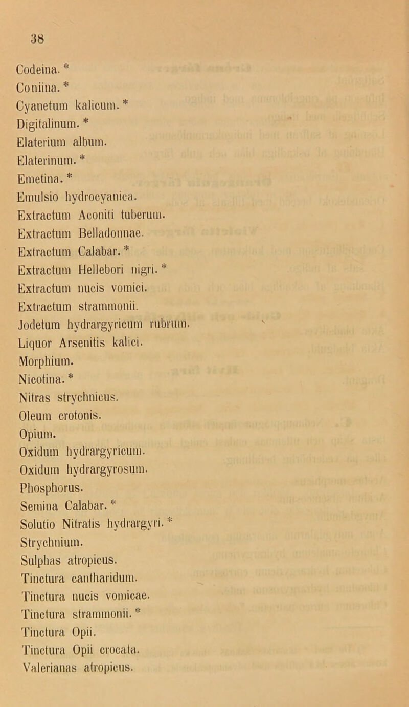 Codeina. * Coniina. * Cyanetum kalicum. * Digitalinum. * Elaterium album. Elaterinum. * Emetina. * Emulsio hydrocyanica. Exlractum Aconili tuberum. Extractum Belladoiinae. Extractuin Calabar. * Extractum Hellebori iiigri. * Extractum uucis vomici. Extractum strammonii. Jodetum hydrargyricum riibrum. Liquor Arsenitis kalici. Morphium. Nicotina. * Nilras stryclmicus. Oleum crotonis. Opium. Oxidum bydrargyricum. Oxidum bydrargyrosum. Pliosphorus. Semiiia Calabar. * Solutio Nitratis hydrargyri. * Strychnium. Sulplias atropicus. Tinctura cautharidum. Tiuctura uucis vomicae. Tinctura strammonii. 'Hnctura Opii. Tinctura Opii crucata. Valerianas atropicus.