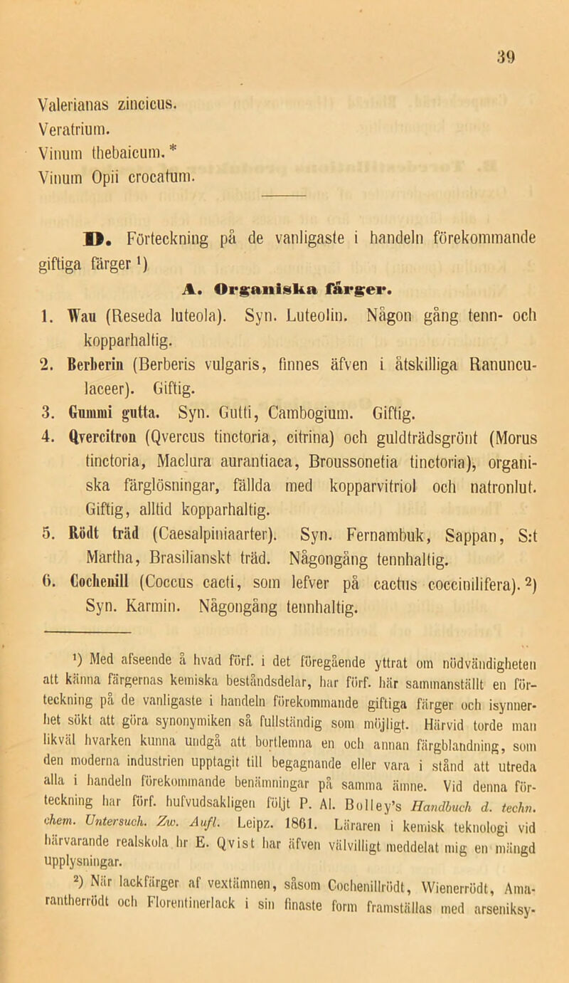 Veratrium. Vinum thebaicum. * Vinum Opii crocatum. D, Förteckning på de vanligaste i handeln förekommande giftiga Färger') A. Or^aiiisUa får§;ei*. 1. Wau (Reseda luteola). Syn. Luteolin, Någon gång tenn- och kopparhaltig. 2. Berberiii (Berberis vulgaris, finnes äfven i åtskilliga Ranuncu- laceer). Giftig. 3. Gummi gutta. Syn. Giitti, Cambogium. Giftig. 4. Qyercitron (Qvercus tinctoria, citrina) och guldträdsgrönt (Morus tinctoria, Maclura aurantiaca, Broussonetia tinctoria), organi- ska färglösningar, fällda med kopparvitriol och natronlut. Giftig, alltid kopparhaltig. 5. Rödt träd (Caesalpiniaarter). Syn. Fernamhuk, Sappan, S:t Martha, Brasilianskt träd. Någongång tennhaltig. (i. Coclieiiill (Coccus cacti, som lefver på cactiis coccinilifera). 2) Syn. Karmin. Nägongäng tennhaltig. 1) Med afseende å hvad förf. i det föregående yttrat om nödvcäiidigheteii alt känna färgernas kemiska beståndsdelar, har förf. här sammanställt en för- teckning pa de vanligaste i handeln förekommande giftiga färger och isynner- het sökt att göra synonymiken så fullständig som möjligt. HiLrvid torde man likväl hvarken kunna undga att bortlemna en och annan färgblandning, som den moderna industrien upptagit till begagnande eller vara i stånd att utreda alla i handeln förekommande benämningar på samma ämne. Vid denna för- teckning har förf. hufvudsakligen följt P. Al. Bolley’s Handbuch d. techn. Chem. Untersueh. Zw. Åufl. Leipz. 1861. Läraren i kemisk teknologi vid härvarande realskola hr E. Q vis t har äfven välvilligt meddelat mig en mängd upplysningar. 2) När lackfiirger af vextämnen, såsom Cochenillrödt, VVienerrödt, Aina- rantherrödt och Florentinerlack i sin finaste form framställas med arseniksy-