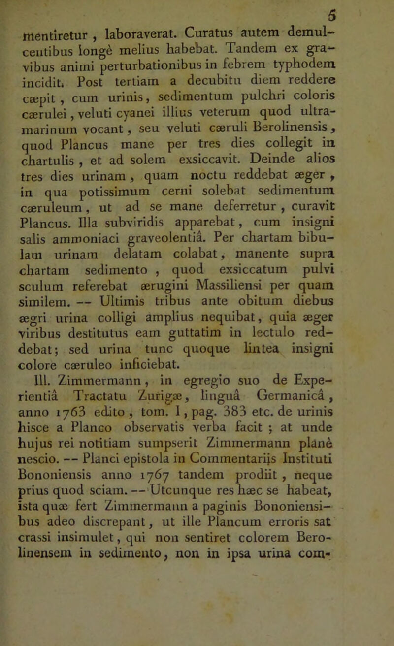 mentiretur , laboraverat. Curatus autem demul- centibus long^ melius habebat. Tandem ex gra- vibus animi perturbationibus in febrem typhodem incidit. Post tertiam a decubitu diem reddere ccepit , cum urinis, sedimentum pulchri coloris ceerulei, veluti cyanei illius veterum quod ultra- inarinuin vocant, seu veluti cseruli Berolinensis , quod Plancus mane per tres dies collegit in chartulis , et ad solem exsiccavit. Deinde alios tres dies urinam , quam noctu reddebat aeger ^ in qua potissimum cerni solebat sedimentum caeruleum , ut ad se mane deferretur , curavit Plancus. Illa subviridis apparebat, cum insigni salis ammoniaci graveolentia. Per chartam bibu- lam urinam delatam colabat, manente supra chartam sedimento , quod exsiccatum pulvi sculum referebat aerugini Massiliensi per quam similem. — Ultimis tribus ante obitum diebus segri urina colligi amplius nequibat, quia aeger viribus destitutus eam guttatim in lectulo red- debat; sed urina tunc quoque lintea insigni colore caeruleo inficiebat. 111. Zimmermann, in egregio suo de Expe- rientia Tractatu Zurigae, lingua Germanica, anno 1763 edito , toin. 1, pag. 383 etc. de urinis hisce a Planco observatis verba facit ; at unde hujus rei notitiam sumpserit Zimmermann plane nescio. — Planci epistola in Commentarijs Instituti Bononiensis anno 1767 tandem prodiit , neque prius quod sciam. —Utcunque res haec se habeat, ista qux fert Zimmermann a paginis Bononiensi- bus adeo discrepant, ut ille Plancum erroris sat crassi insimulet, qui non sentiret colorem Bero- linenseiu in sedimento, non in ipsa urina com*