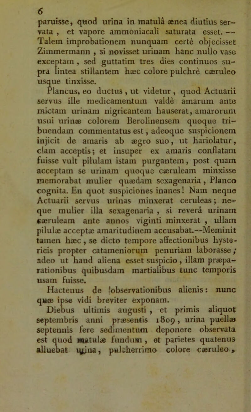 paruisse, quod urina in matula aenea diutius ser- vata , et vapore ammoniacali saturata esset. — Talem improbationem nunquam certe objecisset Ziinmermann , si novisset uriuam hanc nullo vase exceptam , sed guttatim tres dies continuos su- pra lintea stillantem haec colore pulchre caeruleo usque tinxisse. Plancus, eo ductus , ut videtur , quod Actuarii servus ille medicamentum valde amarum ante mictam urinam nigricantem hauserat, amarorum usui urinae colorem Berolineiisem quoque tri- buendam commentatus est, adeoque suspicionem injicit de amaris ab aegro suo, ut hariolatur, clam acceptis; et insuper ex amaris conflatam fuisse vult pilulam istam purgantem, post quam acceptam se urinam quoque caeruleam minxisse memorabat mulier quaedam sexagenaria, Planco cognita. En quot suspiciones inanes! Nam neque Actuarii servus urinas minxerat ceruleas; ne- que mulier illa sexagenaria , si revera urinam caeruleam ante annos viginti minxerat , ullam pilulae acceptae amaritudinem accusabat.—Meminit tamen haec , se dicto tempore affectionibus hyste- ricis propter catameniorum penuriam laborasse; adeo ut haud aliena esset suspicio, illam praepa- rationibus quibusdam martiaUbus tunc temporis usam fuisse. Hactenus de fobservationibus alienis: nunc quse ipse vidi breviter exponam. Diebus ultimis augusti , et primis aliquot Septembris anni praesentis 1809, urina puella» septennis fere sedimentum deponere observata est quod matulae fundum, et parietes quatenus alluebat lyjna, pulcherrimo colore caeruleo.