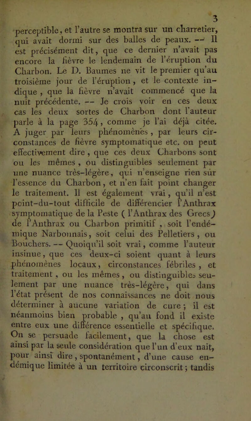 perceptible, et l’autre se montra sur un charretier, qui avait dormi sur des balles de peaux. — Il est précisément dit, que ce dernier n’avait pas encore la fièvre le lendemain de l’éruption du Charbon. Le D. Baumes ne vit le premier qu’au troisième jour de l’éruption , et le contexte in- dique , que la fièvre n’avait commencé que la nuit précédente. — Je crois voir en ces deux cas les deux sortes de Charbon dont l’auteur parle à la page 354 j comme je l’ai déjà citée. A juger par leurs phénomènes , par leurs cir- constances de fièvre symptomatique etc. on peut effectivement dire , que ces deux Charbons sont ou les mêmes , ou distinguibles seulement par une nuance très-légère, qui n’enseigne rien sûr l’essence du Charbon, et n’en fait point changer le traitement. 11 est également vrai, qu’il n’est point-du-tout difficile de différencier l’Anthrax symptomatique de la Peste ( l’Anthrax des Grecs) de l’Anthrax ou Charbon primitif , soit l’endé- mique Narbonnais, soit celui des Pelletiers, ou Bouchers. — Quoiqu’il soit vrai, comme l’auteur insinue, que ces deux-ci soient quant à leurs phénomènes locaux, circonstances fébriles , et traitement , ou les mêmes, ou distinguibles seu- lement par une nuance très-légère, qui dans l’état présent de nos connaissances ne doit nous déterminer à aucune variation de cure; il est néanmoins bien probable , qu’au fond il existe entre eux une différence essentielle et spécifique. On se persuade facilement, que la chose est ainsi par la seule considération que l’un d’eux nait, pour ainsi dire , spontanément, d’une cause en- démique limitée à un territoire circonscrit; tandis