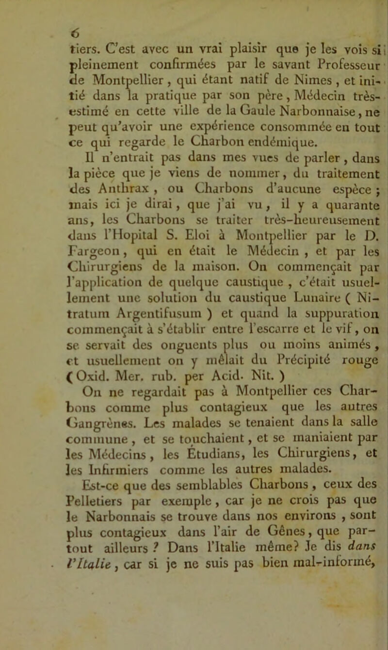 tiers. C’est avec un vrai plaisir que je les vois si pleinement confirmées par le savant Professeur de Montpellier , qui étant natif de Nimes , et ini- tié dans la pratique par son père, Médecin très- estimé en cette ville de la Gaule Narbonnaise, ne peut qu’avoir une expérience consommée en tout ce qui regarde le Charbon endémique. Il n’entrait pas dans mes vues de parler, dans la pièce que je viens de nommer, du traitement des Anthrax , ou Charbons d’aucune espèce ; mais ici je dirai, que j’ai vu, il y a quarante ans, les Charbons se traiter très-heureusement dans l’Hôpital S. Eloi à Montpellier par le D. Fargeon, qui en était le Médecin , et par les Chirurgiens de la maison. On commençait par l’application de quelque caustique , c’était usuel- lement une solution du caustique Lunaire ( Ni- tratum Argentifusum ) et quand la suppuration commençait à s’établir entre l’escarre et le vil, on se servait des onguents plus ou moins animés, et usuellement on y mêlait du Précipité rouge ( Oxid. Mer, rub. per Acid. Mit. ) On ne regardait pas à Montpellier ces Char- bons comme plus contagieux que les autres Gangrènes. Les malades se tenaient dans la salle commune , et se touchaient, et se maniaient par les Médecins, les Étudians, les Chirurgiens, et les Infirmiers comme les autres malades. Eist-ce que des semblables Charbons , ceux des Pelletiers par exemple, car je ne crois pas que le Narbonnais se trouve dans nos environs , sont plus contagieux dans l’air de Gênes, que par- tout ailleurs ? Dans l’Italie même? Je dis dans l'Italie, car si je ne suis pas bien raaLintormé,