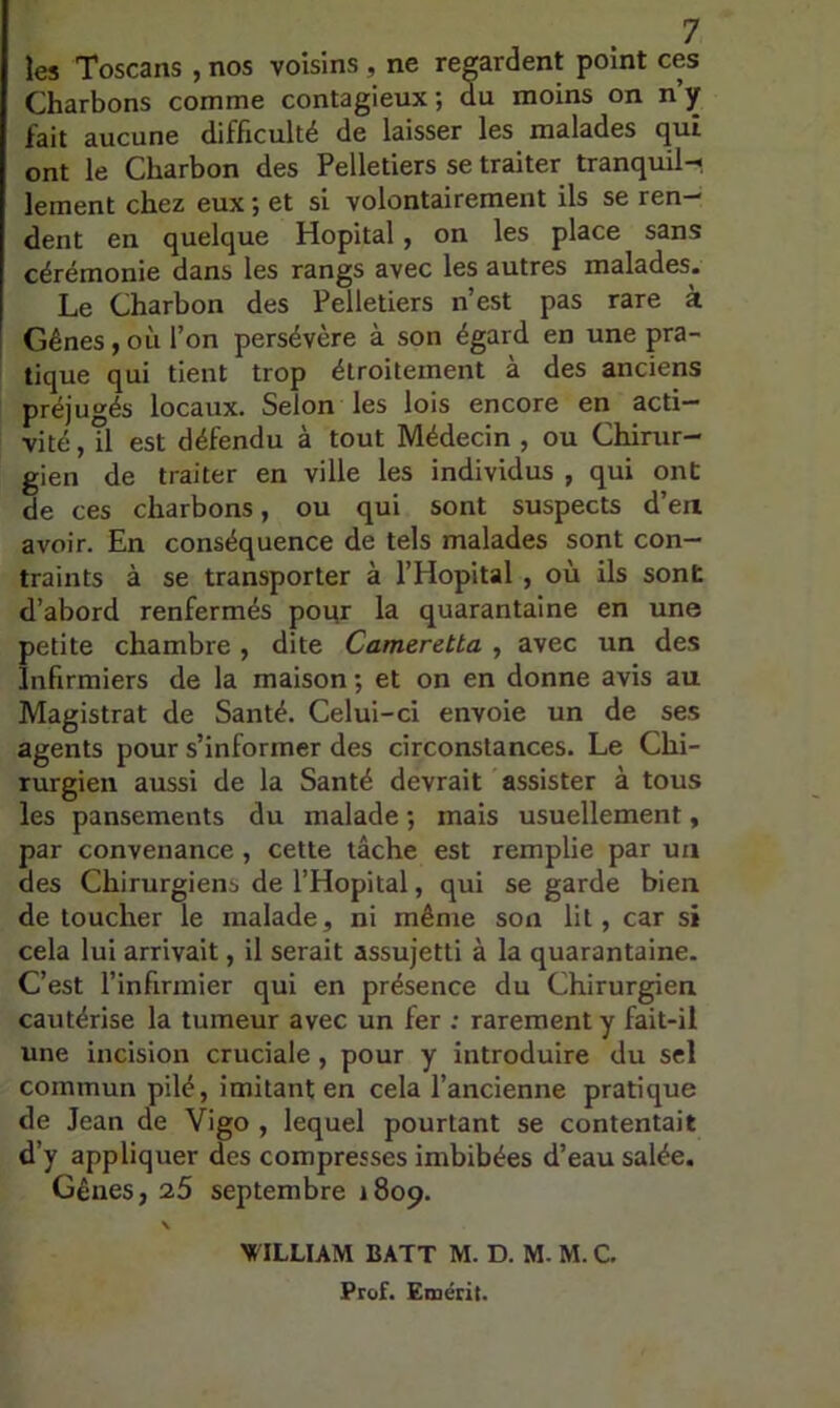 les Toscans , nos voisins , ne regardent point ces Charbons comme contagieux; du moins on n’y fait aucune difficulté de laisser les malades qui ont le Charbon des Pelletiers se traiter tranquil-* lement chez eux ; et si volontairement ils se ren- dent en quelque Hôpital, on les place sans cérémonie dans les rangs avec les autres malades. Le Charbon des Pelletiers n’est pas rare à ! Gènes,où l’on persévère à son égard en une pra- tique qui tient trop étroitement à des anciens préjugés locaux. Selon les lois encore en acti- vité , il est défendu à tout Médecin , ou Chirur- gien de traiter en ville les individus , qui ont de ces charbons, ou qui sont suspects d’en avoir. En conséquence de tels malades sont con- traints à se transporter à l’Hôpital , où ils sont d’abord renfermés pour la quarantaine en une petite chambre, dite Cameretta , avec un des Infirmiers de la maison ; et on en donne avis au Magistrat de Santé. Celui-ci envoie un de ses agents pour s’informer des circonstances. Le Chi- rurgien aussi de la Santé devrait assister à tous les pansements du malade ; mais usuellement, par convenance, cette tâche est remplie par un des Chirurgiens de l’Hôpital, qui se garde bien de toucher le malade, ni même son lit, car si cela lui arrivait, il serait assujetti à la quarantaine. C’est l’infirmier qui en présence du Chirurgien cautérise la tumeur avec un fer : rarement y fait-il une incision cruciale , pour y introduire du sel commun pilé, imitant en cela l’ancienne pratique de Jean de Vigo , lequel pourtant se contentait d’y appliquer des compresses imbibées d’eau salée. Gênes, 25 septembre 1809. \ WILLIAM BATT M. D. M. M. C. Prof. Emérit.