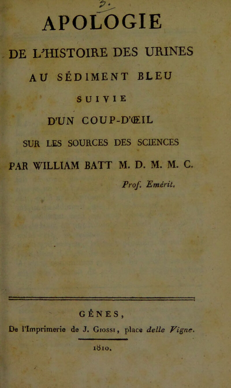 APOLOGIE . DE LTÏISTOIRE DES URINES AU SÉDIMENT BLEU SUIVIE D’UN COUP-D’(EIL SUR LES SOURCES DES SCIENCES PAR WILLIAM BATT M. D. M. M. C. Prof, Emérit. GÊNES, De l’Imprimerie de J. Giossi, place delle Vigne. idio.