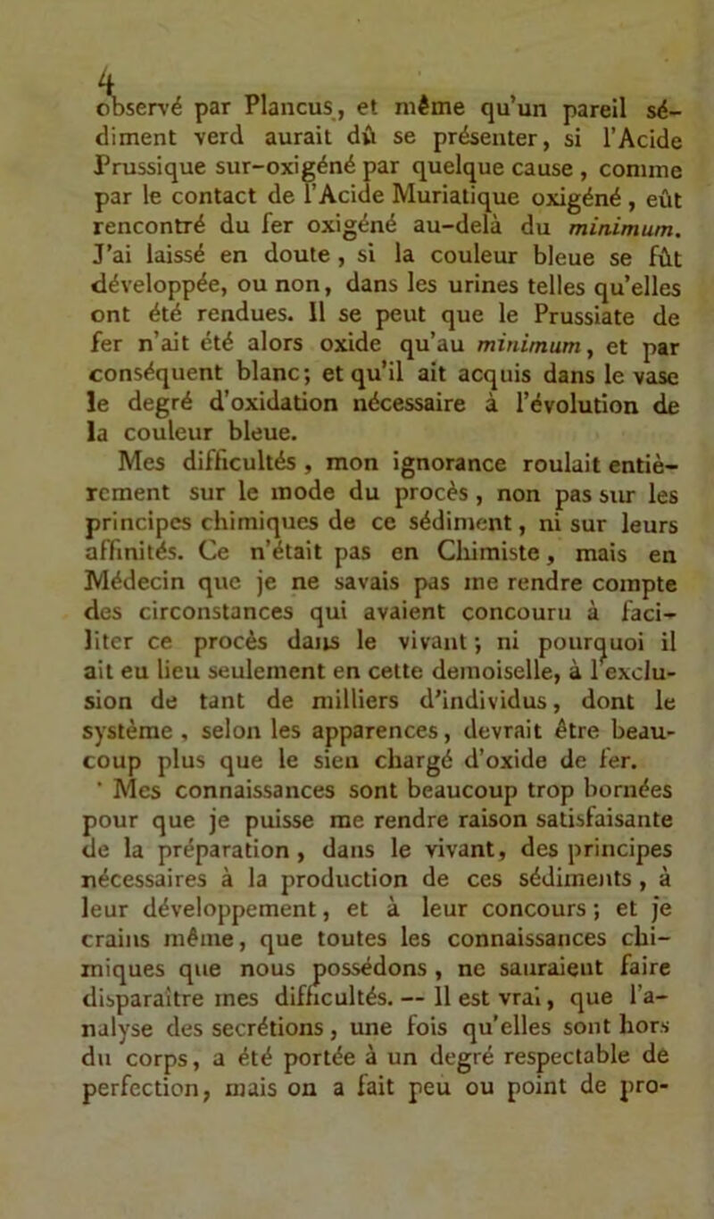 oDservë par Plancus, et même qu’un pareil sé- diment verd aurait dû se présenter, si l’Acide Prussique sur-oxieéné par quelque cause , comme par le contact de l’Acide Muriatique oxigéné, eût rencontré du fer oxigéné au-delà du minimum. J’ai laissé en doute , si la couleur bleue se fût développée, ou non, dans les urines telles quelles ont été rendues. 11 se peut que le Prussiate de fer n’ait été alors oxide qu’au minimum y et par conséquent blanc; et qu’il ait acquis dans le veise le degré d'oxidation nécessaire à l’évolution de la couleur bleue. Mes difficultés , mon ignorance roulait entiè- rement sur le mode du procès, non pas sur les principes chimiques de ce sédiment, ni sur leurs affinités. Ce n’était pas en Chimiste, mais en Médecin que je ne savais pas me rendre compte des circonstances qui avaient concouru à faci- liter ce procès dans le vivant ; ni pounjuoi il ait eu lieu seulement en cette demoiselle, à 1 exclu- sion de tant de milliers d’individus, dont le système, selon les apparences, devrait être beau- coup plus que le sien chargé d’oxide de fer. ■ Mes connaissances sont beaucoup trop bornées pour que je puisse me rendre raison satisfaisante de la préparation, dans le vivant, des principes nécessaires à la production de ces sédiments , à leur développement, et à leur concours ; et je crains même, que toutes les connaissances chi- miques que nous possédons , ne sauraient faire disparaître mes difficultés. — 11 est vrai, que l’a- nalyse des secrétions, une fois qu’elles sont hors du corps, a été portée à un degré respectable de perfection, mais on a fait peu ou point de pro-