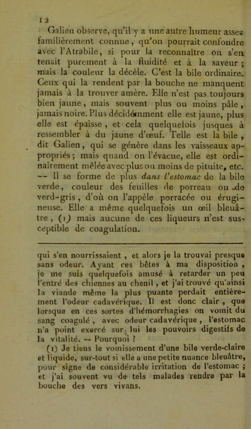 Galien observe, qu’il y a une autre humeur assez familièrement connue , qu’on pourrait confondre avec l’Atrabile, si pour la reconnaître on s’ea tenait purement à la fluidité et à la saveur ; mais la couleur la décèle. C’est la bile ordinaire. Ceux qui la rendent par la bouche ne manquent jamais à la trouver amère. Elle n’est pas toujours bien jaune, mais souvent plus ou moins pâle , jamais noire. Plus décidéinment elle est jaune, plus elle est épaisse , et cela quelquefois jusques à ressembler à du jaune d’œuf. Telle est la bile , dit Galien, qui se génère dans les vaisseaux ap- propriés •, mais quand on l’évacue, elle est ordi- nairement mêlée avec plus ou moins de pituite, etc. — Il se forme de plus dans L'estomac de la bile verde, couleur des feuilles de porreau ou-de verd-gris , d’où on l’appèle porracée ou érugi- neiise. Elle a même quelquefois un œil bleuâ- tre , (i^ mais aucune de ces liqueurs n’est sus- ceptible de coagulation. qui s’en nourrissaient , et alors je la trouvai presque sans odeur. Ayant ces bêles à ma disposition , jo me suis quelquefois amusé à retarder un peu i'enüé des cbicnnes au chenil, et j’ai trouvé qu’ainsi la viande même la plus puante perdait entière- ment l’odeur cadavérique. Il est donc clair , que lorsque en cos sortes d’hémorrhagies on vomit du sang coagulé , avec odeur cadavérique , l’estomac ii’a point exercé sur lui les pouvoirs digestifs de la vitalité. ~ Pourquoi 1 (i) Je tiens le vomissement d’une bile verde-claire et liquide, sur-tout si elle a une petite nuance bleuâtre, pour signe de considérable irritation de l’estomac ; et j'ai souvent vu de tels malades rendra par la bouche des vers vivans.