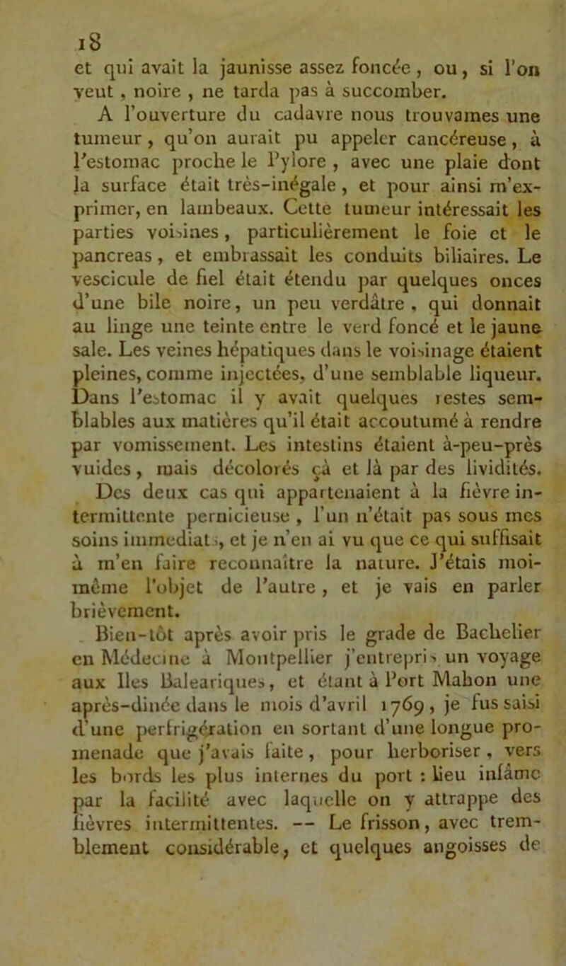 et qui avait la jaunisse assez fonc^-e , ou, si l’on veut , noire , ne tarda pas à succomber. A l’ouverture du cadavre nous trouvâmes une tumeur , qu’on aurait pu appeler cancéreuse , à l'estomac proche le Pylore , avec une plaie dont la surface était très-inégale, et pour ainsi m’ex- primer, en lambeaux. Cette tumeur intéressait les parties voisines, particulièrement le foie et le pancréas, et embrassait les conduits biliaires. Le vescicule de fiel était étendu par quelques onces d’une bile noire, un peu verdâtre, qui donnait au linge une teinte entre le verd foncé et le jaune sale. Les veines hépatiques dans le voisinage étaient pleines, comme injectées, d’une semblable liqueur. Dans l’estomac il y avait quelques iestes sem- blables aux matières qu’il était accoutumé à rendre par vomissement. Les intestins étaient à-peu-près vuides, mais décoloiés cà et là par des lividités. Des deux cas qui appartenaient à la fièvre in- termittente pernicieuse , l’un n’était pas sous mes soins immédiat ', et je n’en ai vu que ce qui suffisait à m’en faire reconnaître la nature. J’étais nioi- inème l'objet de l’autre, et je vais en parler brièvement. Bien-tôt après avoir pris le grade de Bachelier en Médecine à Montpellier j’entrepri> un voyage aux lies Baleari(|ues, et étant à Port Mahon une après-dinée dans le mois d’avril 1769, je fus saisi d'une pertrigéralion en sortant d’une longue pro- menade que j’avais laite, pour herboriser , vers les bords les plus internes du port : lieu inlâmc par la facilité avec laquelle on y attrappe des lièvres intermittentes. — Le frisson, avec trem- blement considérable, et quelques angoisses de