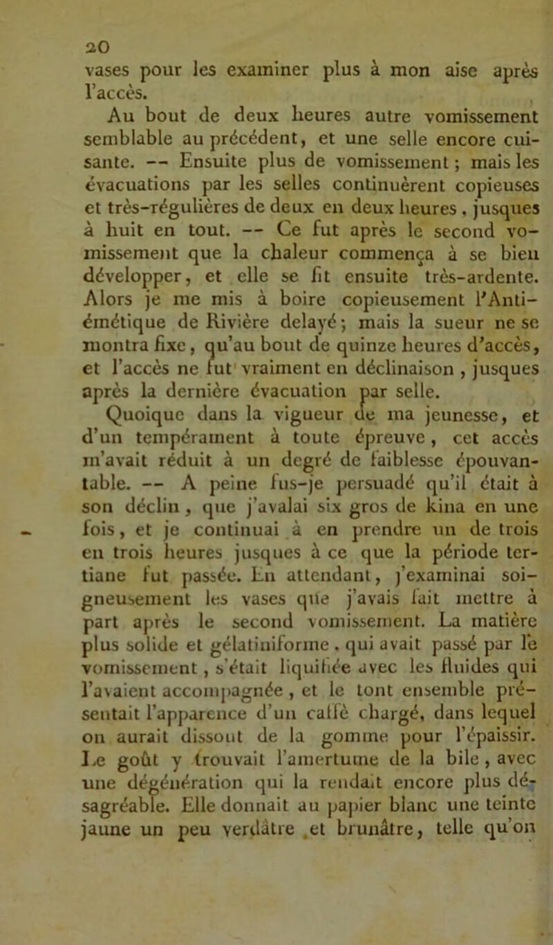 vases pour les examiner plus à mon aise après l’accès. Au bout de deux heures autre vomissement semblable au précédent, et une selle encore cui- sante. — Ensuite plus de vomissement; mais les évacuations par les selles continuèrent copieuses et très-régulières de deux en deux heures . jusques à huit en tout. — Ce fut après le second vo- misseme)it que la chaleur commença à se bien développer, et elle se fit ensuite très-ardente. Alors je me mis à boire copieusement l'Anti- ëmétique de Rivière délayé ; mais la sueur ne se montra fixe, qu’au bout de quinze heures d’accès, et l’accès ne fut vraiment en déclinaison , jusques après la dernière évacuation par selle. Quoique dans la vigueur de ma jeunesse, et d’un tempérament à toute épreuve, cet accès m’avait réduit à un degré de faiblesse épouvan- table. — A peine lus-je persuadé qu’il était à son déclin , que j’avalai six gros de kina en une lois, et je continuai à en prendre un de trois en trois heures jusques à ce que la période ter- tiane fut passée. Lu attendant, j’exarninai soi- gneusement les vases que j’avais lait mettre à part après le second vomissement. La matière plus solide et gélatiniforme . qui avait passé par le vomissement , s'était liquihée avec les llnides qui l’avaient accompagnée , et le tout ensemble pré- sentait l’apparence d’un caflè chargé, dans lequel on aurait dissout de la gomme pour l’épaissir. IjC goût y trouvait l’amertume de la bile , avec une dégénération qui la rendait encore plus dé- sagréable. Elle donnait au papier blanc une teinte jaune un peu verdâtre .et brunâtre, telle qu’on