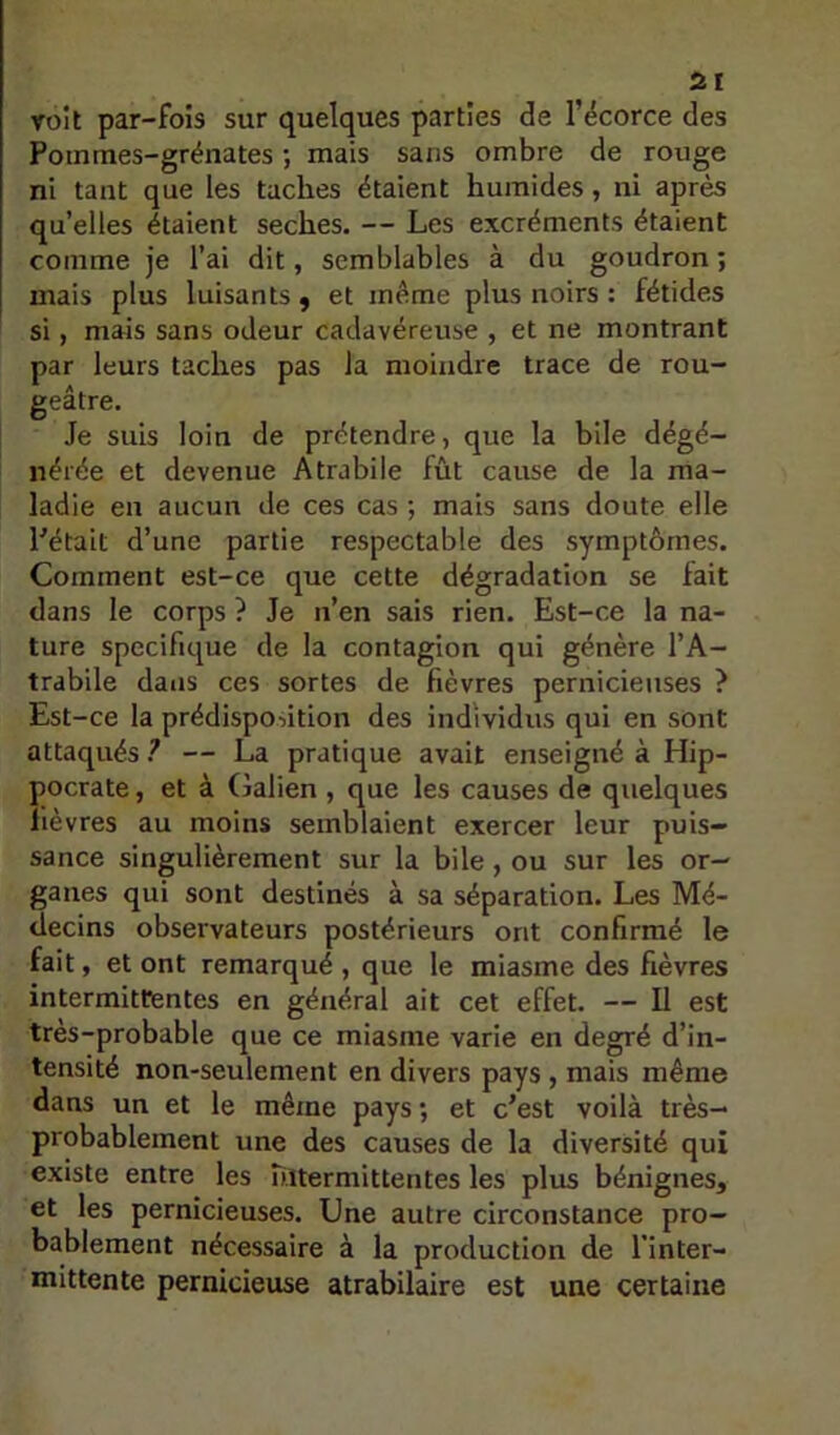 voit par-fois sur quelques parties de l’ëcorce des Pommes-grénates *, mais sans ombre de rouge ni tant que les taches étaient humides, ni après quelles étaient seches. — Les excréments étaient comme je l’ai dit, semblables à du goudron ; mais plus luisants, et même plus noirs : fétides si, mais sans odeur cadavéreuse , et ne montrant par leurs taches pas la moindre trace de rou- geâtre. Je suis loin de prétendre, que la bile dégé- nérée et devenue Atrabile fût cause de la ma- ladie en aucun de ces cas ; mais sans doute elle Pétait d’une partie respectable des symptômes. Comment est-ce que cette dégradation se fait dans le corps ? Je n’en sais rien. Est-ce la na- ture spécifique de la contagion qui génère l’A- trabile dans ces sortes de fièvres pernicieuses ? Est-ce la prédispontion des individus qui en sont attaqués ? — La pratique avait enseigné à Hip- pocrate , et à Galien , que les causes de quelques fièvres au moins semblaient exercer leur puis- sance singulièrement sur la bile, ou sur les or- ganes qui sont destinés à sa séparation. Les Mé- decins observateurs postérieurs ont confirmé le fait, et ont remarqué , que le miasme des fièvres intermittentes en général ait cet effet. — U est très-probable que ce miasme varie en degré d’in- tensité non-seulement en divers pays, mais même dans un et le même pays ; et c’est voilà très- probablement une des causes de la diversité qui existe entre les ultermittentes les plus bénignes, et les pernicieuses. Une autre circonstance pro- bablement nécessaire à la production de l’inter- mittente pernicieuse atrabilaire est une certaine