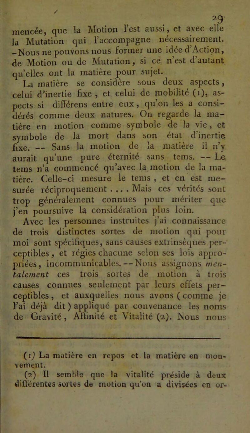 jnencëe, que la Motion l’est aussi, et avec elle la Mutation qui l’accompagne nécessairement. — Nous ne pouvons nous former une idced Action, de Motion ou de Mutation, si ce n’est d’autant qu’elles ont la matière pour sujet. La matière se considère sous deux aspects, celui d’inertie fixe, et celui de mobilité (i), as- pects si différens entre eux , qu’on les a consi- dérés comme deux natures. On regarde la ma- tière en motion comme symbole de la vie, et symbole de la mort dans son état d’inertie fixe. — Sans la motion de la matière il n’y aurait qu’une pure éternité sans tems. — Le teras n’a commencé qu’avec la motion de la ma- tière. Celle-ci mesure le tems , et en est me- surée réciproquement .... Mais ces vérités sont trop généralement connues pour mériter que j’en poursuive la considération plus loin. Avec les personne^ instruites j’ai connaissance de trois distinctes sortes de motion qui pour moi sont spécifiques, sans causes extrinsèques per- ceptibles , et régies chacune selon ses lois appro- priées, incommunicables. — Nous assignons men- talement ces trois sortes de motion à trois causes connues seulement par leurs effets per- ceptibles, et auxquelles nous avons (comme je l’ai déjà dit ) appliqué par convenance les noms de Gravité, Allinité et Vitalité (2), Nous nous (ij La matière en repos et la matière en mou- vement. (2) Il semble que la vitalité préside à deux dinérentes sortes de motion qu'on a divisées en or-