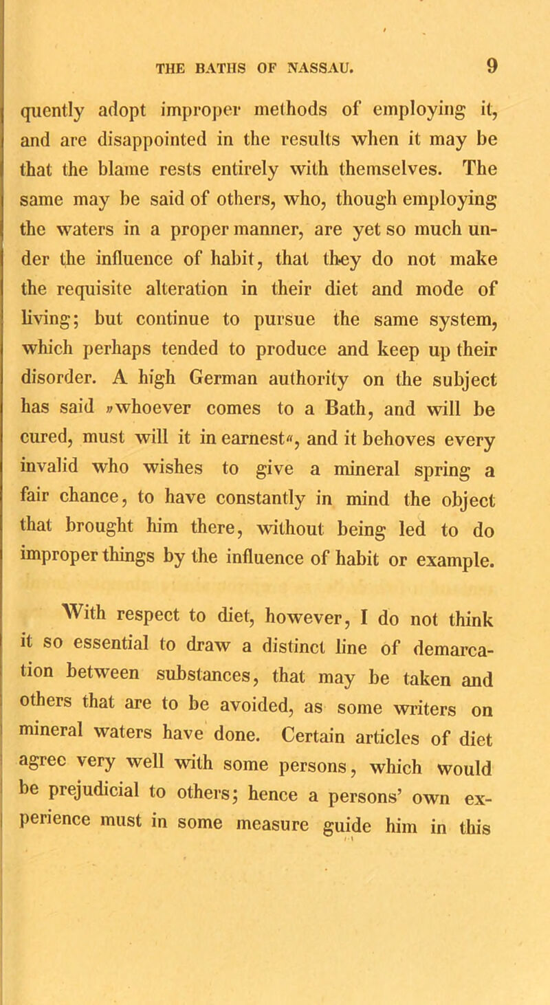 qiiently adopt improper melhods of employing it, and are disappointed in the results when it may be that the blame rests entirely with themselves. The same may be said of others, who, though employing the waters in a proper manner, are yet so much un- der the influence of habit, that thoy do not make the requisite alteration in their diet and mode of bving; but continue to pursue the same system, which perhaps tended to produce and keep up their disorder. A high German authority on the subject has said »whoever comes to a Bath, and will be cured, must will it in earnest, and it behoves every invalid who wishes to give a mineral spring a fair chance, to have constantly in mind the object that brought him there, without being led to do improper things by the influence of habit or example. With respect to diet, however, I do not think it so essential to draw a distinct line of demarca- tion between substances, that may be taken and others that are to be avoided, as some writers on 1 mineral waters have done. Certain articles of diet i agree very well with some persons, which would I be prejudicial to others; hence a persons’ own ex- I perience must in some measure guide him in this