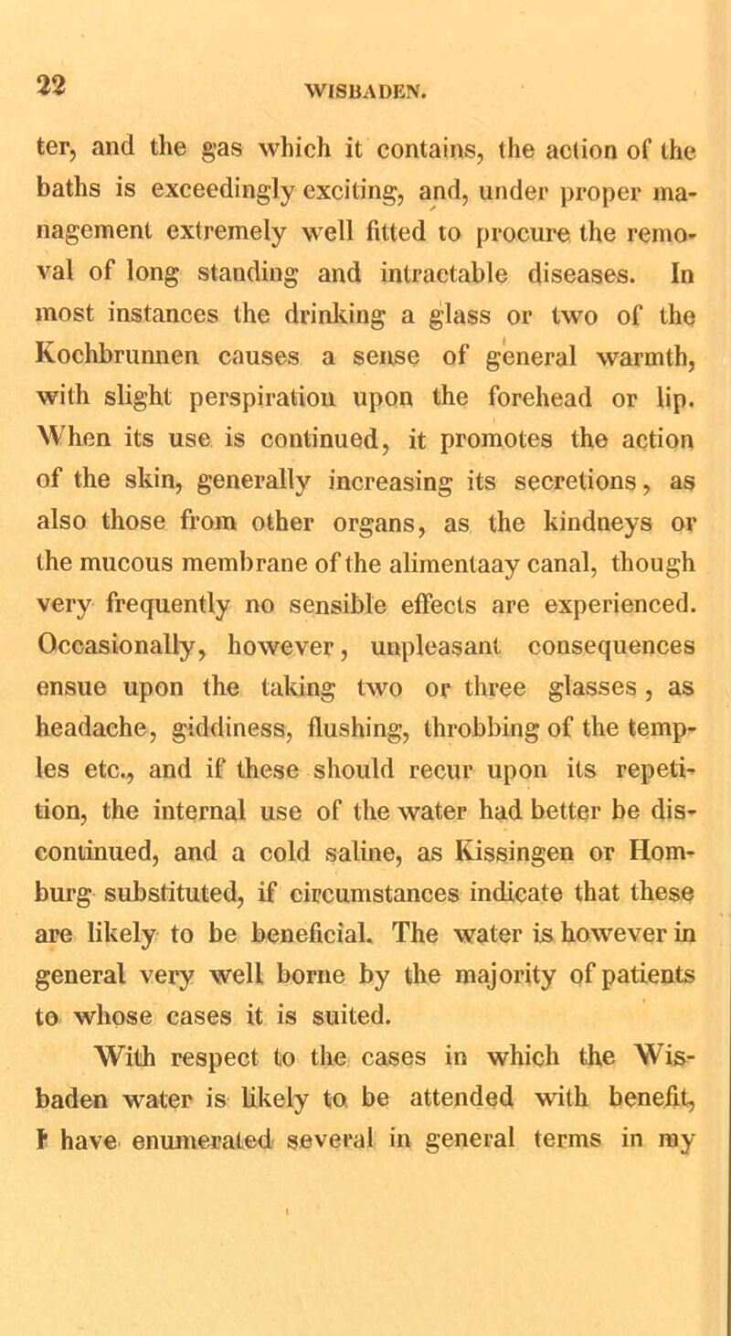 ter, and the gas which it contains, the action of the baths is exceedingly exciting, and, under proper ma- nagement extremely well fitted to procure the remo- val of long standing and intractable diseases. In most instances the drinliing a glass or two of the Kochbrunnen causes a sense of general warmth, with slight perspiration upon the forehead or lip. When its use is continued, it promotes the action of the skin, generally increasing its secretions, as also those from other organs, as the kindneys or the mucous membrane of the alimentaay canal, though very frequently no sensible effects are experienced. Occasionally, however, unpleasant consequences ensue upon the taking two or three glasses, as headache, giddiness, flushing, throbbing of the temp- les etc., and if these should recur upon its repeti- tion, the internal use of the water had better be dis- continued, and a cold saline, as Kissingen or Ham- burg substituted, if circumstances indicate that these are likely to be beneficial. The water is however in general very well borne by the majority of patients to whose cases it is suited. With respect to the cases in which the Wis- baden water is Ukely to. be attended with benefit, F have enunierated several in general terms in ray