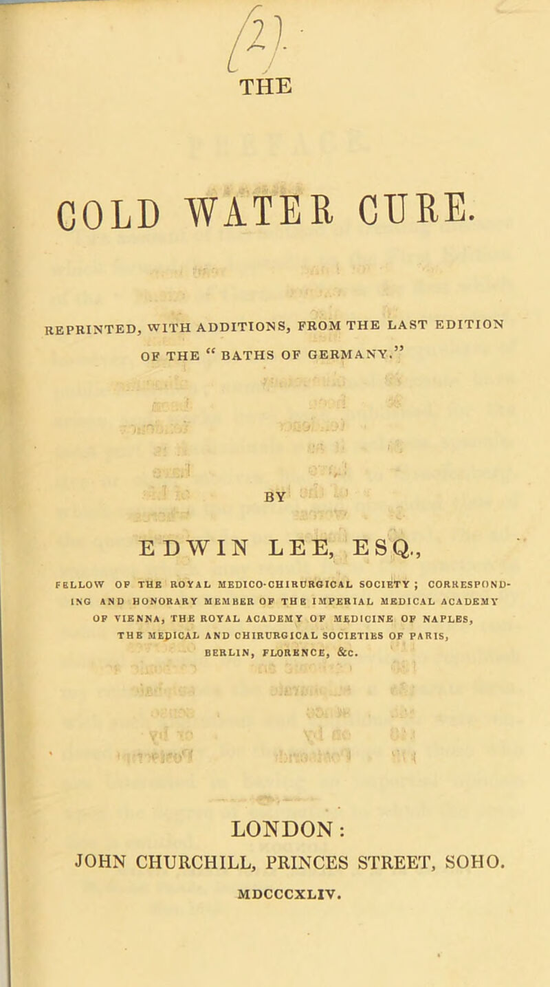 / THE COLD WATER CERE. reprinted, with additions, from the last edition OF THE “ BATHS OF GERMANY.’5 EDWIN LEE, ESQ., FELLOW OP THE ROYAL MEDICO-CHIRURGICAL SOCIETY ; CORRESPOND- ING AND HONORARY MEMBER OF THE IMPERIAL MEDICAL ACADEMY OF VIENNA, THE ROYAL ACADEMY OF MEDICINE OF NAPLES, THE MEDICAL AND CHIRURGICAL SOCIETIES OF PARIS, BERLIN, FLORENCE, &C. LONDON: JOHN CHURCHILL, PRINCES STREET, SOHO. MDCCCXLIV