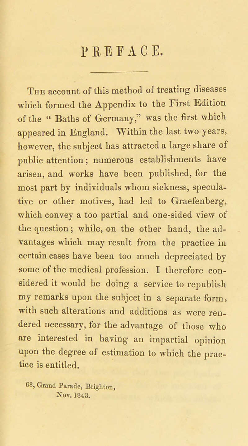 PREFACE. The account of this method of treating diseases which formed the Appendix to the First Edition of the “ Baths of Germany,” was the first which appeared in England. Within the last two years, however, the subject has attracted a large share of public attention; numerous establishments have arisen, and works have been published, for the most part by individuals whom sickness, specula- tive or other motives, had led to Graefenberg, which convey a too partial and one-sided view of the question; while, on the other hand, the ad- vantages which may result from the practice in certain cases have been too much depreciated by some of the medical profession. I therefore con- sidered it would be doing a service to republish my remarks upon the subject in a separate form, with such alterations and additions as were ren- dered necessary, for the advantage of those who are interested in having an impartial opinion upon the degree of estimation to which the prac- tice is entitled. 68, Grand Parade, Brighton, Nov. 1843.