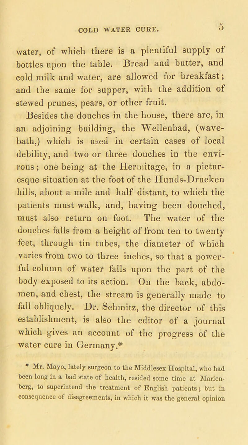 water, of which there is a plentiful supply of bottles upon the table. Bread and butter, and cold milk and water, are allowed for breakfast; and the same for supper, with the addition of stewed prunes, pears, or other fruit. Besides the douches in the house, there are, in an adjoining building, the Wellenbad, (wave- bath,) which is used in certain cases of local debility, and two or three douches in the envi- rons ; one being at the Hermitage, in a pictur- esque situation at the foot of the Hunds-Drucken hills, about a mile and half distant, to which the patients must walk, and, having been douched, must also return on foot. The water of the douches falls from a height of from ten to twenty feet, through tin tubes, the diameter of which varies from two to three inches, so that a power- ful column of water falls upon the part of the body exposed to its action. On the back, abdo- men, and chest, the stream is generally made to fall obliquely. Dr. Schmitz, the director of this establishment, is also the editor of a journal which gives an account of the progress of the water cure in Germany.* * Mr. Mayo, lately surgeon to the Middlesex Hospital, who had been long in a had state of health, resided some time at Marien- berg, to superintend the treatment of English patients; but in consequence of disagreements, in which it was the general opinion