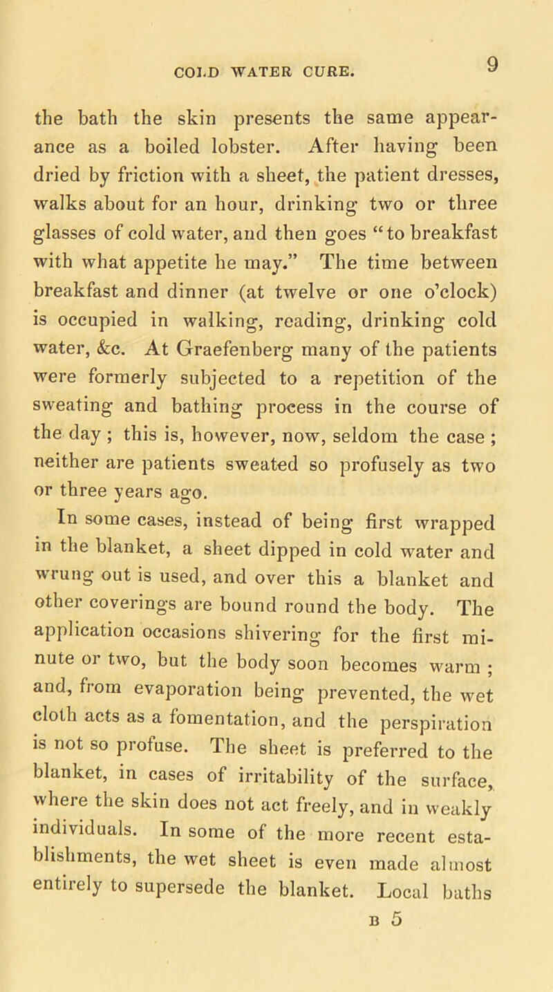 the bath the skin presents the same appear- ance as a boiled lobster. After having been dried by friction with a sheet, the patient dresses, walks about for an hour, drinking two or tliree glasses of cold water, and then goes “to breakfast with what appetite he may.” The time between breakfast and dinner (at twelve or one o’clock) is occupied in walking, reading, drinking cold water, &c. At Graefenberg many of the patients were formerly subjected to a repetition of the sweating and bathing process in the course of the day ; this is, however, now, seldom the case ; neither are patients sweated so profusely as two or three years ago. In some cases, instead of being first wrapped in the blanket, a sheet dipped in cold water and w'rung out is used, and over this a blanket and other coverings are bound round the body. The application occasions shivering for the first mi- nute or two, but the body soon becomes warm ; and, from evaporation being prevented, the wet cloth acts as a fomentation, and the perspiration is not so profuse. The sheet is preferred to the blanket, in cases of irritability of the surface, where the skin does not act freely, and in weakly individuals. In some of the more recent esta- blishments, the wet sheet is even made almost entirely to supersede the blanket. Local baths