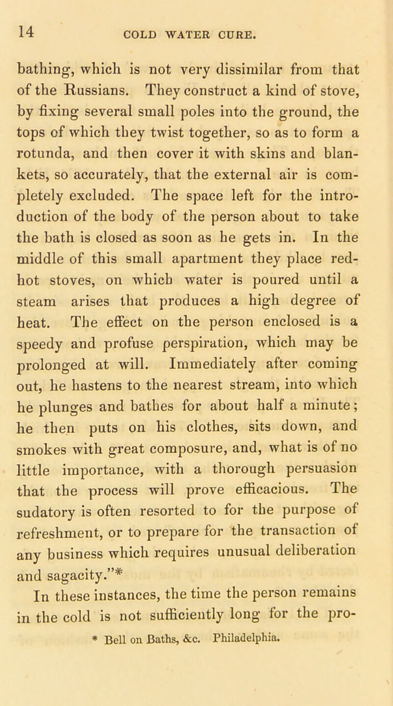 bathing, which is not very dissimilar from that of the Russians. They construct a kind of stove, by fixing several small poles into the ground, the tops of which they twist together, so as to form a rotunda, and then cover it with skins and blan- kets, so accurately, that the external air is com- pletely excluded. The space left for the intro- duction of the body of the person about to take the bath is closed as soon as he gets in. In the middle of this small apartment they place red- hot stoves, on which water is poured until a steam arises that produces a high degree of heat. The effect on the person enclosed is a speedy and profuse perspiration, which may be prolonged at will. Immediately after coming out, he hastens to the nearest stream, into which he plunges and bathes for about half a minute; he then puts on his clothes, sits down, and smokes with great composure, and, what is of no little importance, with a thorough persuasion that the process will prove efficacious. The sudatory is often resorted to for the purpose of refreshment, or to prepare for the transaction of any business which requires unusual deliberation and sagacity.”* In these instances, the time the person remains in the cold is not sufficiently long for the pro- * Bell on Baths, &c. Philadelphia.