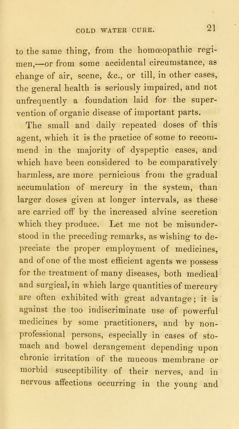 to the same thing, from the homoeopathic regi- men,—or from some accidental circumstance, as change of air, scene, &c., or till, in other cases, the general health is seriously impaired, and not unfrequently a foundation laid for the super- vention of organic disease of important parts. The small and daily repeated doses of this agent, which it is the practice of some to recom- mend in the majority of dyspeptic cases, and which have been considered to be comparatively harmless, are more pernicious from the gradual accumulation of mercury in the system, than larger doses given at longer intervals, as these are carried off by the increased alvine secretion which they produce. Let me not he misunder- stood in the preceding remarks, as wishing to de- preciate the proper employment of medicines, and of one of the most efficient agents we possess for the treatment of many diseases, both medical and surgical, in which large quantities of mercury are often exhibited with great advantage; it is against the too indiscriminate use of powerful medicines by some practitioners, and by non- professional persons, especially in cases of sto- mach and bowel derangement depending upon chronic irritation of the mucous membrane or morbid susceptibility of their nerves, and in nervous affections occurring in the young and