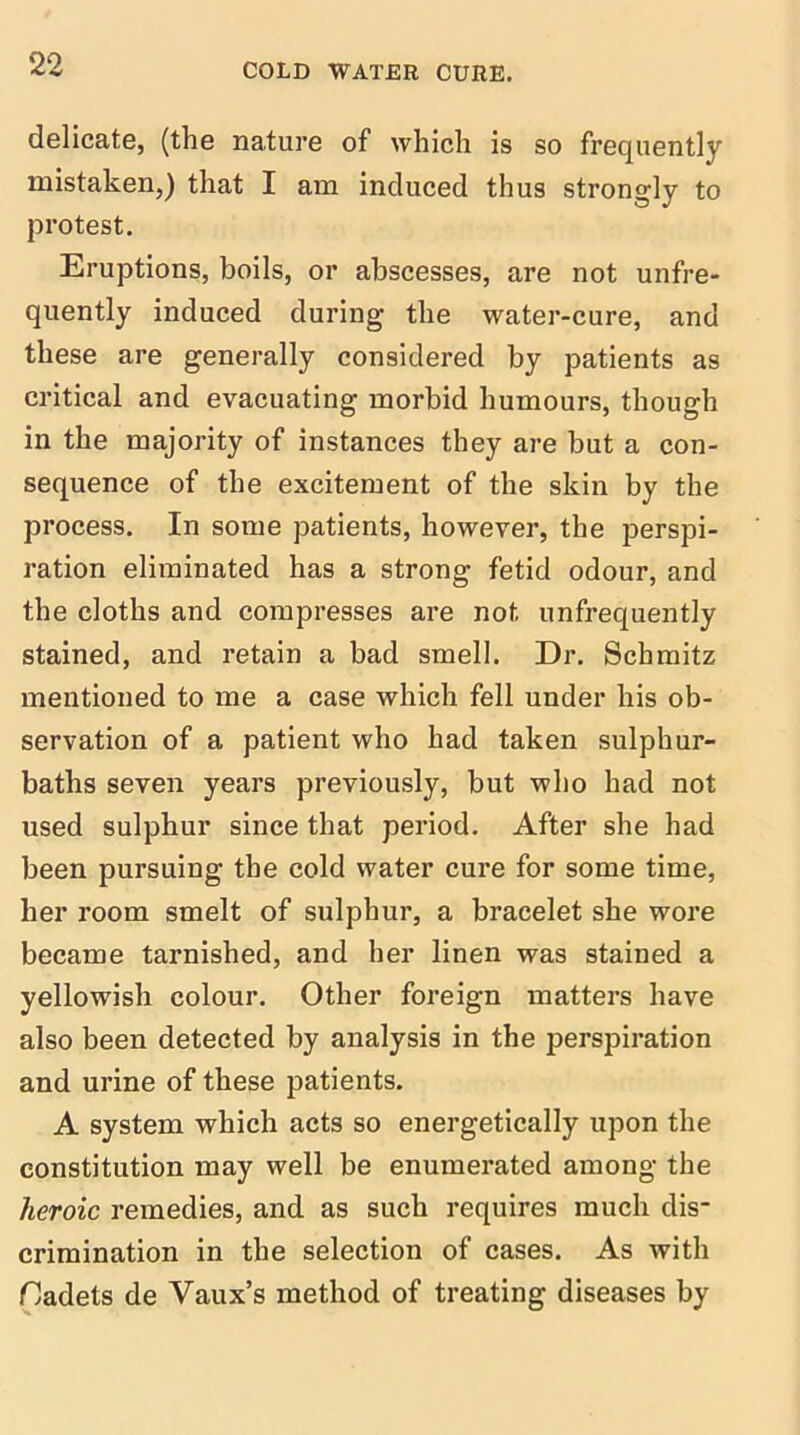 delicate, (the nature of which is so frequently mistaken,) that I am induced thus strongly to protest. Eruptions, boils, or abscesses, are not unfre- quently induced during the water-cure, and these are generally considered by patients as critical and evacuating morbid humours, though in the majority of instances they are but a con- sequence of the excitement of the skin by the process. In some patients, however, the jjerspi- ration eliminated has a strong fetid odour, and the cloths and compresses are not unfrequently stained, and retain a bad smell. Dr. Schmitz mentioned to me a case which fell under his ob- servation of a patient who had taken sulphur- baths seven years previously, but who had not used sulphur since that period. After she had been pursuing the cold water cure for some time, her room smelt of sulphur, a bracelet she wore became tarnished, and her linen was stained a yellowish colour. Other foreign matters have also been detected by analysis in the perspiration and urine of these patients. A system which acts so energetically upon the constitution may well be enumerated among the heroic remedies, and as such requires much dis- crimination in the selection of cases. As with Oadets de Vaux’s method of treating diseases by