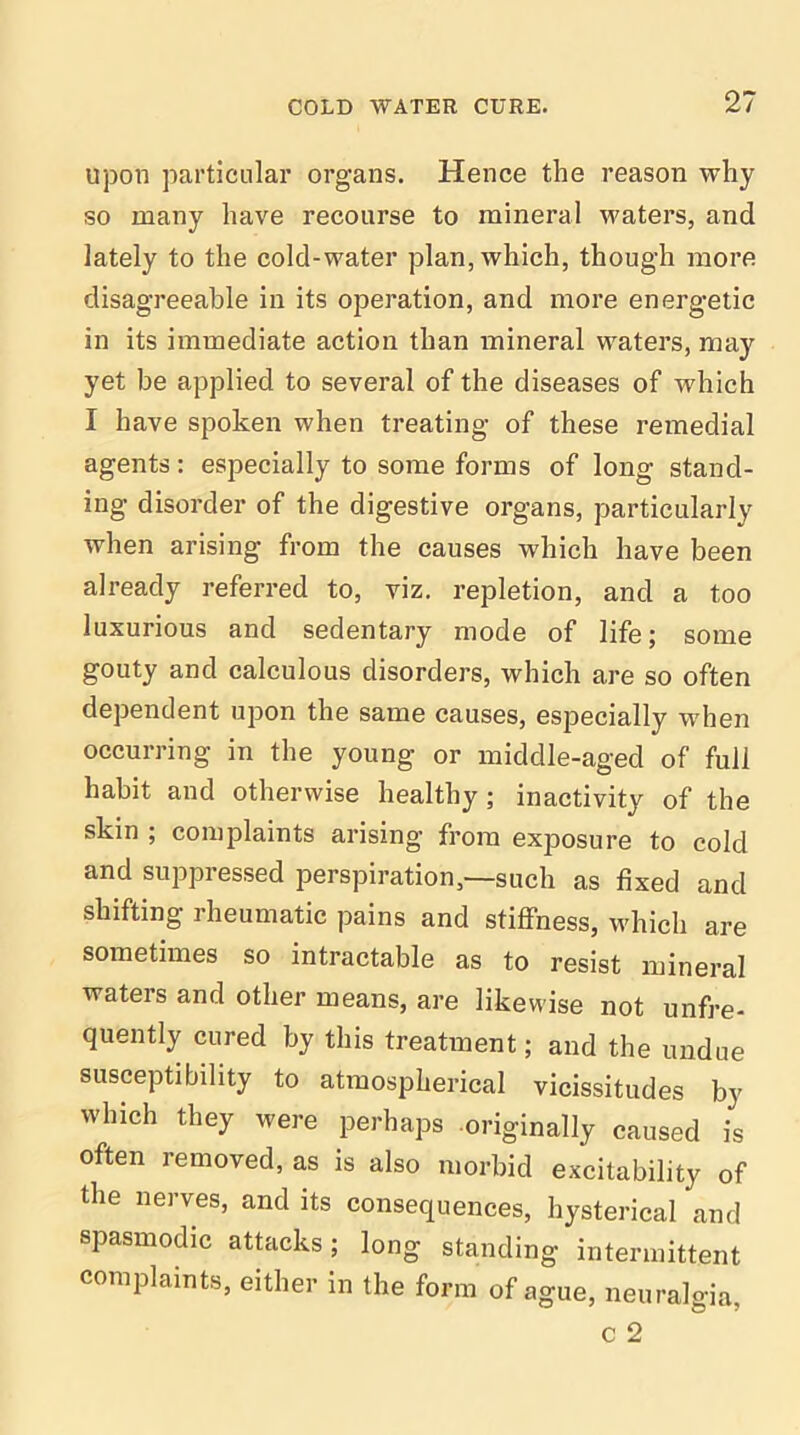 upon particular organs. Hence the reason why so many have recourse to mineral waters, and lately to the cold-water plan, which, though more disagreeable in its operation, and more energetic in its immediate action than mineral waters, may yet be applied to several of the diseases of which I have spoken when treating of these remedial agents: especially to some forms of long stand- ing disorder of the digestive organs, particularly when arising from the causes which have been already referred to, viz. repletion, and a too luxurious and sedentary mode of life; some gouty and calculous disorders, which are so often dependent upon the same causes, especially when occurring in the young or middle-aged of full habit and otherwise healthy ; inactivity of the skin ; complaints arising from exposure to cold and suppressed perspiration,—such as fixed and shifting rheumatic pains and stiffness, which are sometimes so intractable as to resist mineral waters and other means, are likewise not unfre- quently cured by this treatment; and the undue susceptibility to atmospherical vicissitudes by which they were perhaps .originally caused is often removed, as is also morbid excitability of the nerves, and its consequences, hysterical and spasmodic attacks; long standing intermittent complaints, either in the form of ague, neuralgia,