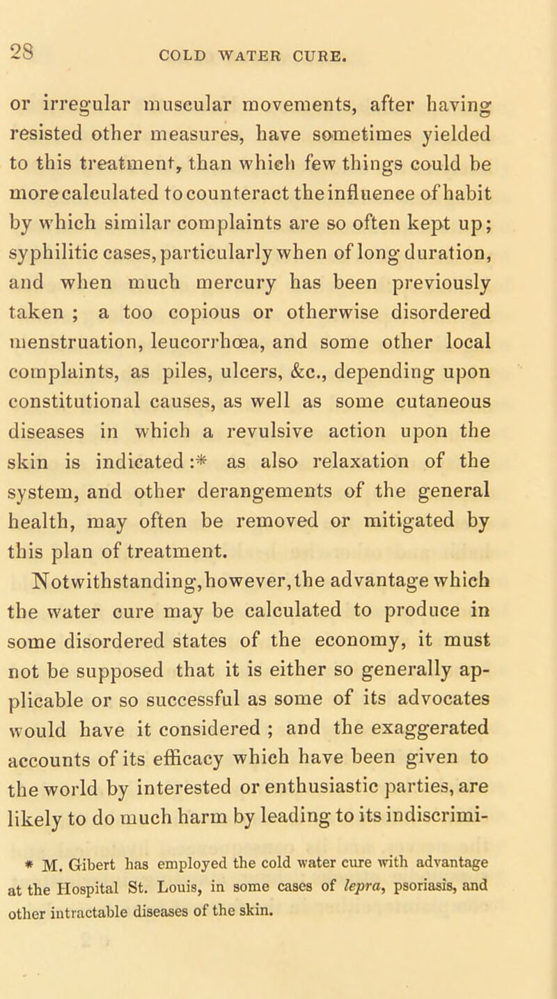 or irregular muscular movements, after having resisted other measures, have sometimes yielded to this treatment, than which few things could be more calculated to counteract the influence of habit by which similar complaints are so often kept up; syphilitic cases, particularly when of long duration, and when much mercury has been previously taken ; a too copious or otherwise disordered menstruation, leucorrhcea, and some other local complaints, as piles, ulcers, &c., depending upon constitutional causes, as well as some cutaneous diseases in which a revulsive action upon the skin is indicated :* as also relaxation of the system, and other derangements of the general health, may often be removed or mitigated by this plan of treatment. Notwithstanding,however,the advantage which the water cure may be calculated to produce in some disordered states of the economy, it must not be supposed that it is either so generally ap- plicable or so successful as some of its advocates would have it considered ; and the exaggerated accounts of its efficacy which have been given to the world by interested or enthusiastic parties, are likely to do much harm by leading to its indiscrimi- * M. Gibert has employed the cold water cure with advantage at the Hospital St. Louis, in some cases of lepra, psoriasis, and other intractable diseases of the skin.
