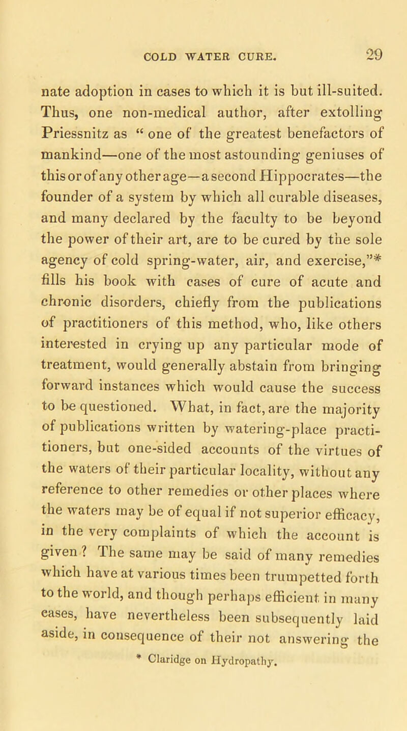 nate adoption in cases to which it is but ill-suited. Thus, one non-medical author, after extolling Priessnitz as “ one of the greatest benefactors of mankind—one of the most astounding geniuses of this or of any other age—a second Hippocrates—the founder of a system by which all curable diseases, and many declared by the faculty to be beyond the power of their art, are to be cured by the sole agency of cold spring-water, air, and exercise,”* fills his book with cases of cure of acute and chronic disorders, chiefly from the publications of practitioners of this method, who, like others interested in crying up any particular mode of treatment, would generally abstain from bringing forward instances which would cause the success to be questioned. What, in fact, are the majority of publications written by watering-place practi- tioners, but one-sided accounts of the virtues of the waters of their particular locality, without any reference to other remedies or other places where the waters may be of equal if not superior efficacy, in the very complaints of which the account is given ? The same may be said of many remedies which have at various times been trumpetted forth to the world, and though perhaps efficient in many eases, have nevertheless been subsequently laid aside, in consequence of their not answering the * Claridge on Hydropathy.