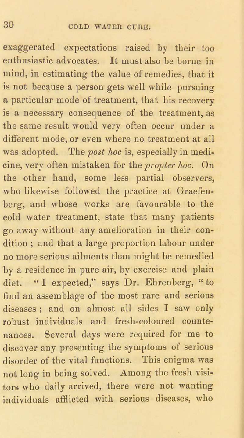 exaggerated expectations raised by their too enthusiastic advocates. It must also be borne in mind, in estimating the value of remedies, that it is not because a person gets well while pursuing a particular mode of treatment, that his recovery is a necessary consequence of the treatment, as the same result would very often occur under a different mode, or even where no treatment at all was adopted. The post hoc is, especially in medi- cine, very often mistaken for the propter hoc. On the other hand, some less partial observers, who likewise followed the practice at Graefen- berg, and whose works are favourable to the cold water treatment, state that many patients go away without any amelioration in their con- dition ; and that a large proportion labour under no more serious ailments than might be remedied by a residence in pure air, by exercise and plain diet. “ I expected,” says Dr. Ehrenberg, “ to find an assemblage of the most rare and serious diseases ; and on almost all sides I saw only robust individuals and fresh-coloured counte- nances. Several days were required for me to discover any presenting the symptoms of serious disorder of the vital functions. This enigma was not long in being solved. Among the fresh visi- tors who daily arrived, there were not wanting individuals afflicted with serious diseases, who
