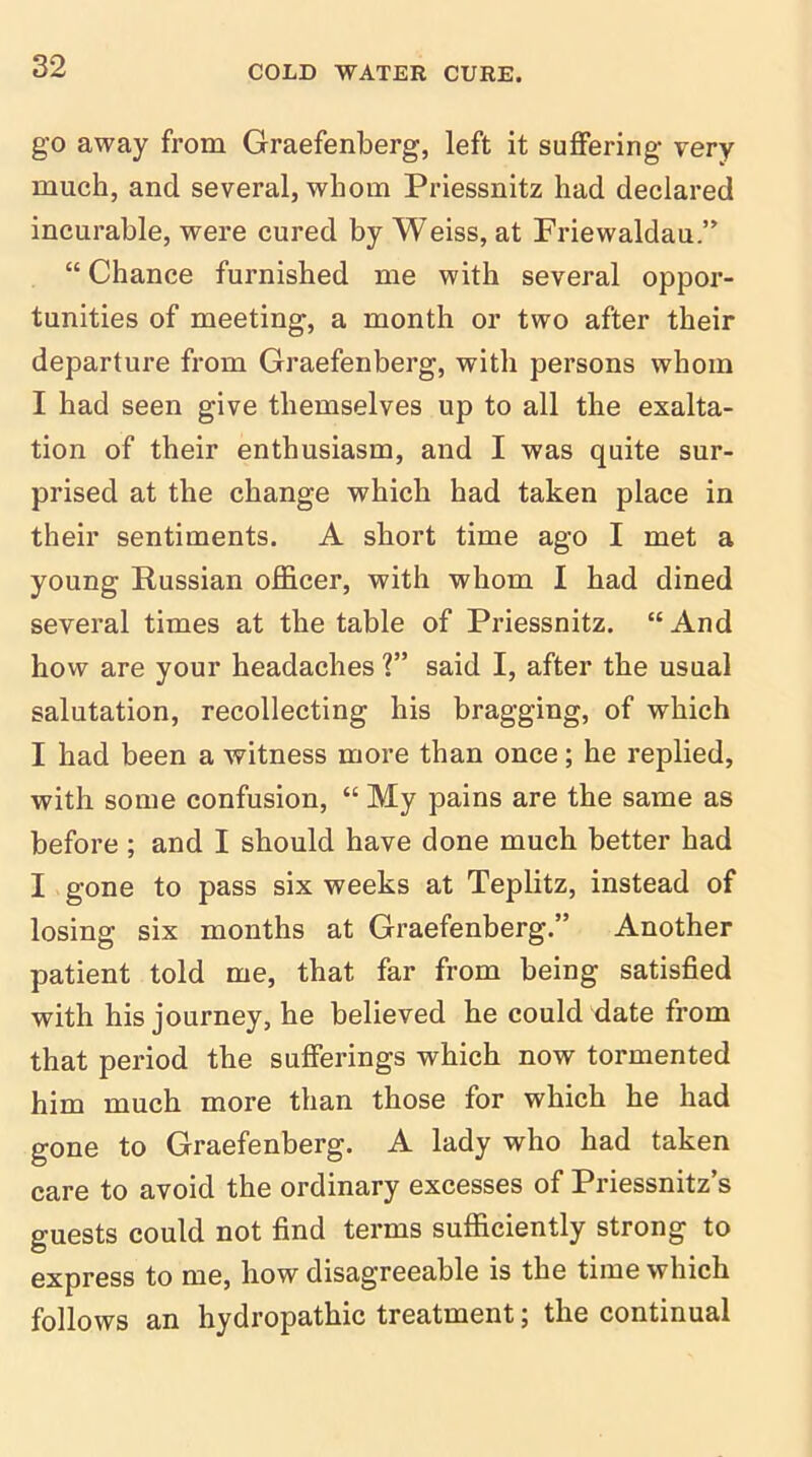 go away from Graefenberg, left it suffering very much, and several, whom Priessnitz had declared incurable, were cured by Weiss, at Friewaldau.” “ Chance furnished me with several oppor- tunities of meeting, a month or two after their departure from Graefenberg, with persons whom I had seen give themselves up to all the exalta- tion of their enthusiasm, and I was quite sur- prised at the change which had taken place in their sentiments. A short time ago I met a young Russian officer, with whom I had dined several times at the table of Priessnitz. “And how are your headaches ?” said I, after the usual salutation, recollecting his bragging, of which I had been a witness more than once; he replied, with some confusion, “ My pains are the same as before; and I should have done much better had I gone to pass six weeks at Teplitz, instead of losing six months at Graefenberg.” Another patient told me, that far from being satisfied with his journey, he believed he could date from that period the sufferings which now tormented him much more than those for which he had gone to Graefenberg. A lady who had taken care to avoid the ordinary excesses of Priessnitz’s guests could not find terms sufficiently strong to express to me, how disagreeable is the time which follows an hydropathic treatment; the continual