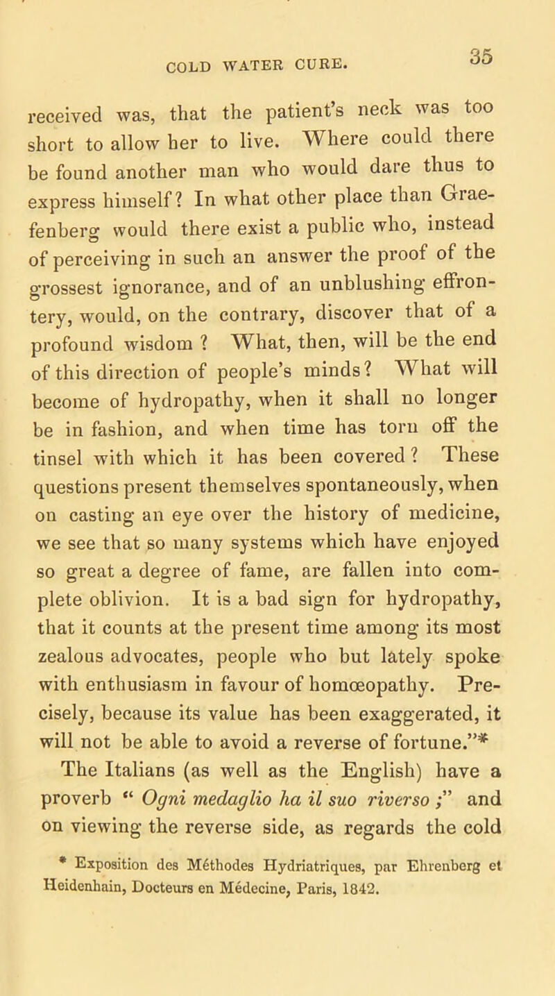 received was, that the patient’s neck was too short to allow her to live. Where could there be found another man who would dare thus to express himself? In what other place than Grae- fenberg would there exist a public who, instead of perceiving in such an answer the proof of the grossest ignorance, and of an unblushing effron- tery, would, on the contrary, discover that of a profound wisdom ? What, then, will be the end of this direction of people’s minds? What will become of hydropathy, when it shall no longer be in fashion, and when time has torn off the tinsel with which it has been covered ? These questions present themselves spontaneously, when on casting an eye over the history of medicine, we see that so many systems which have enjoyed so great a degree of fame, are fallen into com- plete oblivion. It is a bad sign for hydropathy, that it counts at the present time among its most zealous advocates, people who but lately spoke with enthusiasm in favour of homoeopathy. Pre- cisely, because its value has been exaggerated, it will not be able to avoid a reverse of fortune.”* The Italians (as well as the English) have a proverb “ Ogni medaglio ha il suo riverso and on viewing the reverse side, as regards the cold * Exposition des M6thodes Hydriatriques, par Ehrenberg et Heidenhain, Docteurs en Medecine, Paris, 1842.