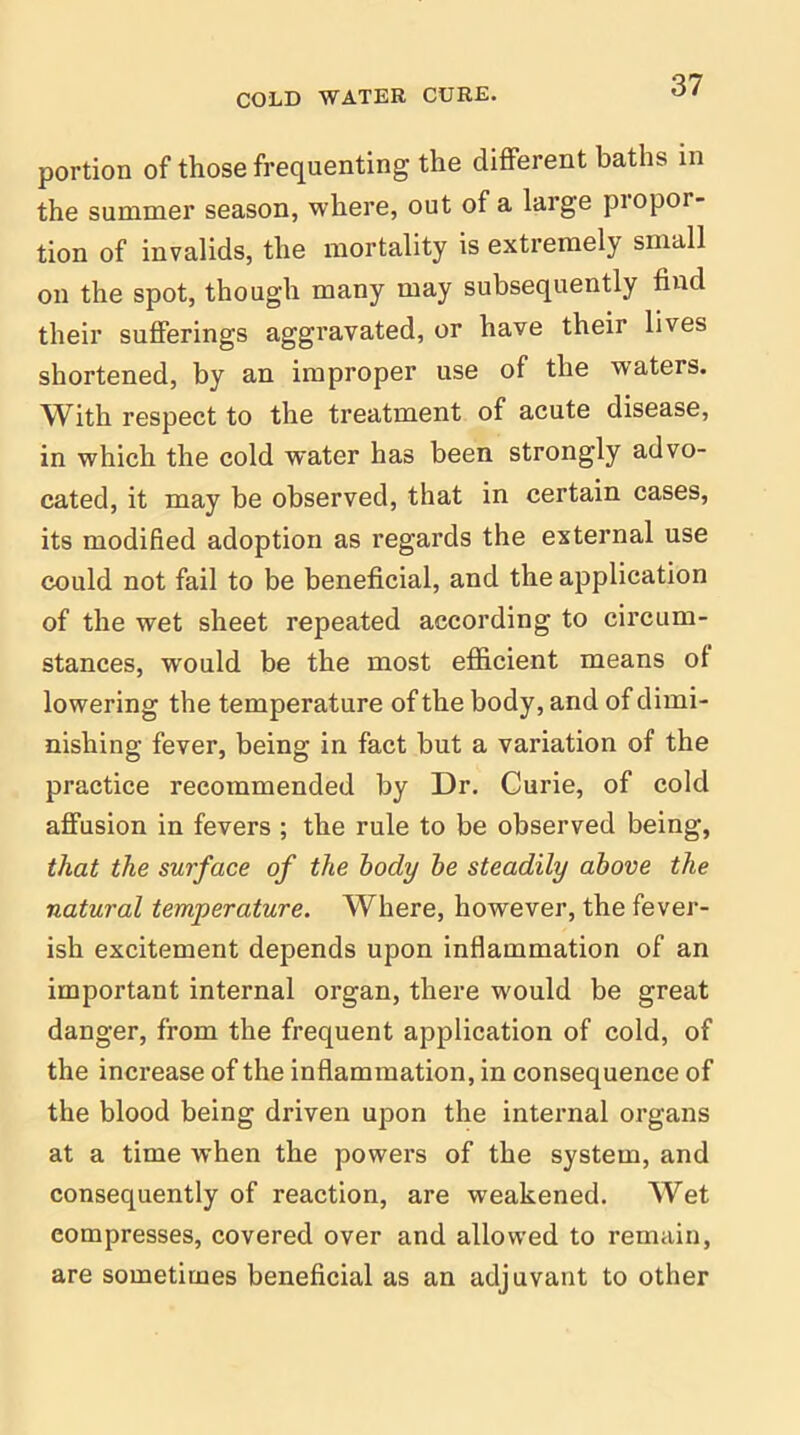 portion of those frequenting the different baths in the summer season, where, out of a large piopor- tion of invalids, the mortality is extremely small on the spot, though many may subsequently find their sufferings aggravated, or have their lives shortened, by an improper use of the waters. With respect to the treatment of acute disease, in which the cold water has been strongly advo- cated, it may be observed, that in certain cases, its modified adoption as regards the external use could not fail to be beneficial, and the application of the wet sheet repeated according to circum- stances, would be the most efficient means of lowering the temperature of the body, and of dimi- nishing fever, being in fact but a variation of the practice recommended by Dr. Curie, of cold affusion in fevers ; the rule to be observed being, that the surface of the body he steadily above the natural temperature. Where, however, the fever- ish excitement depends upon inflammation of an important internal organ, there would be great danger, from the frequent application of cold, of the increase of the inflammation, in consequence of the blood being driven upon the internal organs at a time when the powers of the system, and consequently of reaction, are weakened. Wet compresses, covered over and allowed to remain, are sometimes beneficial as an adjuvant to other
