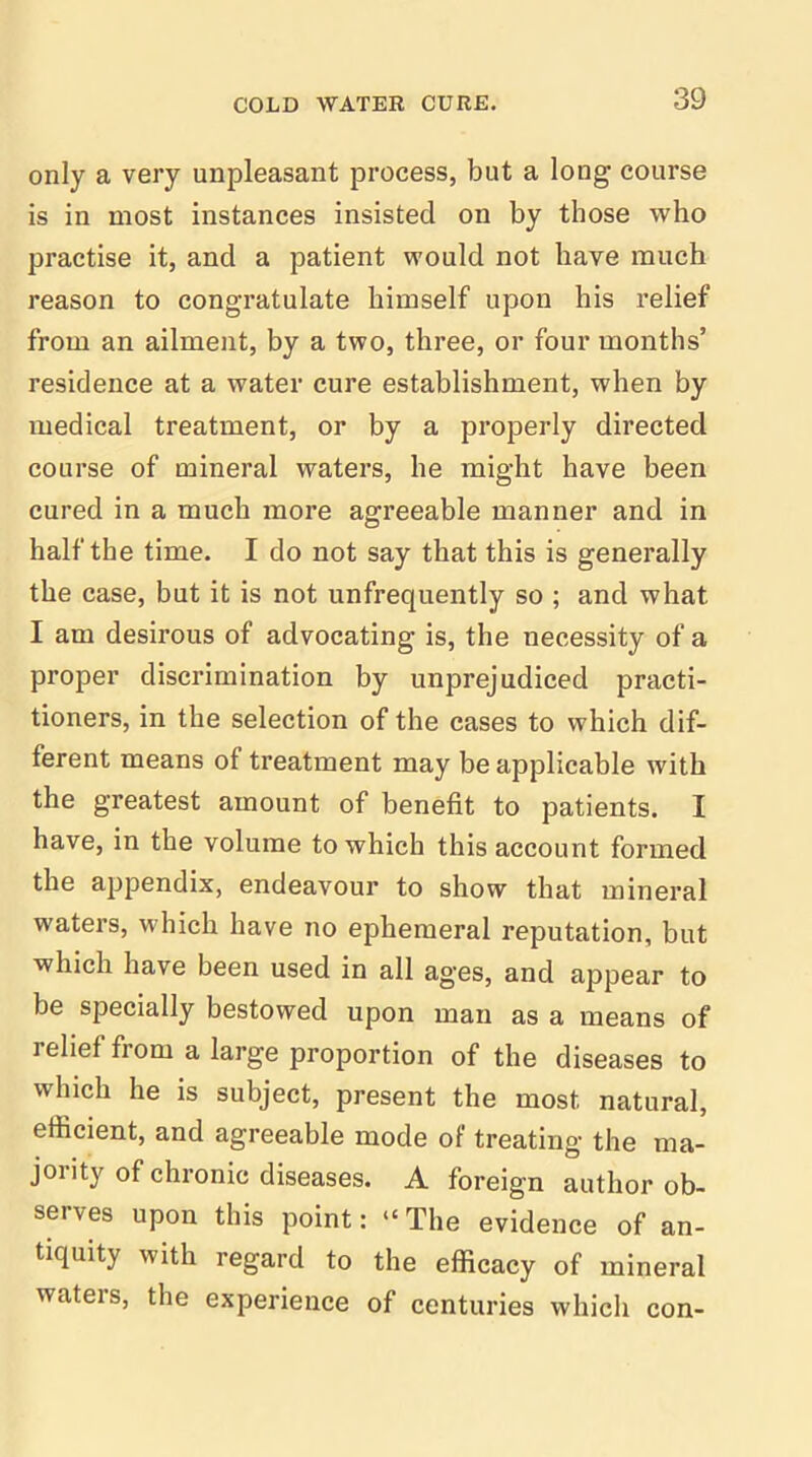 only a very unpleasant process, but a long course is in most instances insisted on by those who practise it, and a patient would not have much reason to congratulate himself upon his relief from an ailment, by a two, three, or four months’ residence at a water cure establishment, when by medical treatment, or by a properly directed course of mineral waters, he might have been cured in a much more agreeable manner and in half the time. I do not say that this is generally the case, but it is not unfrequently so ; and what I am desirous of advocating is, the necessity of a proper discrimination by unprejudiced practi- tioners, in the selection of the cases to which dif- ferent means of treatment may be applicable with the greatest amount of benefit to patients. I have, in the volume to which this account formed the appendix, endeavour to show that mineral waters, which have no ephemeral reputation, but which have been used in all ages, and appear to be specially bestowed upon man as a means of relief from a large proportion of the diseases to which he is subject, present the most natural, efficient, and agreeable mode of treating the ma- joiity of chronic diseases. A foreign author ob- serves upon this point: “ The evidence of an- tiquity with regard to the efficacy of mineral waters, the experience of centuries which con-